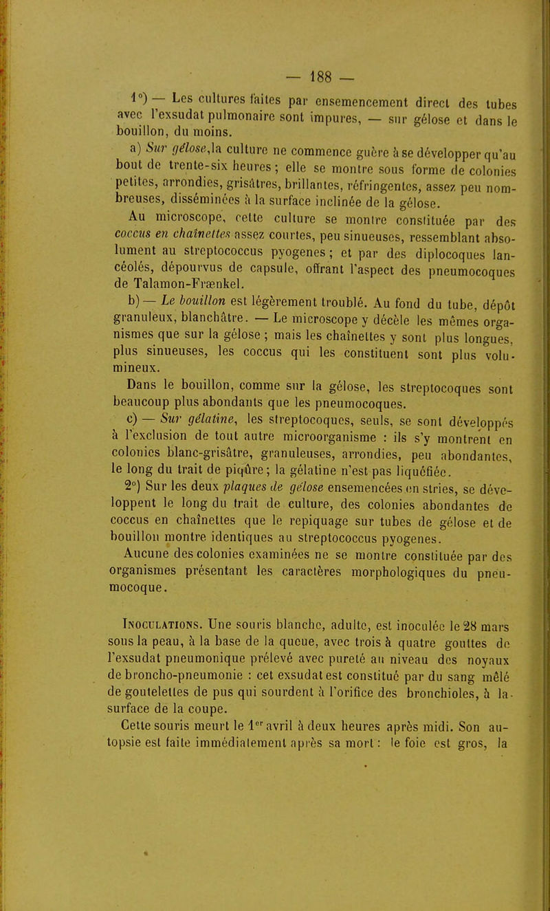 4»)— Les cultures faites par ensemencement direct des tubes avec Texsudat pulmonaire sont impures, — sur gélose et dans le bouillon, du moins. a) Sur géloseM culture ne commence guère à se développer qu'au bout de trente-six heures; elle se montre sous forme de colonies petites, arrondies, grisâtres, brillantes, réfringentes, assez peu nom- breuses, disséminées à la surface inclinée de la gélose. Au microscope, cette culture se montre constituée par des coccits en chalneltea assez courtes, peu sinueuses, ressemblant abso- lument au streptococcus pyogenes ; et par des diplocoques lan- céolés, dépourvus de capsule, offrant l'aspect des pneumocoques de Talamon-Fraenkel. b) — Le bouillon est légèrement troublé. Au fond du tube, dépôt granuleux, blanchâtre. — Le microscope y décèle les mêmes orga- nismes que sur la gélose ; mais les chaînettes y sont plus longues, plus sinueuses, les coccus qui les constituent sont plus volu- mineux. Dans le bouillon, comme sur la gélose, les streptocoques sont beaucoup plus abondants que les pneumocoques. c) — Sur gélatine, les streptocoques, seuls, se sont développés à l'exclusion de tout autre microorganisme : ils s'y montrent en colonies blanc-grisâtre, granuleuses, arrondies, peu abondantes, le long du trait de piqûre; la gélatine n'est pas liquéfiée. 2°) Sur les deux flaques de gélose ensemencées (m stries, se déve- loppent le long du trait de culture, des colonies abondantes de coccus en chaînettes que le repiquage sur tubes de gélose et de bouillon montre identiques au streptococcus pyogenes. Aucune des colonies examinées ne se montre constituée par dos organismes présentant les caractères morphologiques du pneu- mocoque. Inoculations. Une souris blanche, adulte, est inoculée le 28 mars sons la peau, à la base de la queue, avec trois à quatre gouttes de l'exsudat pneumonique prélevé avec pureté au niveau des noyaux de broncho-pneumonie : cet exsudât est constitué par du sang mêlé de goulelettes de pus qui sourdent à l'orifice des bronchioles, à la- surface de la coupe. Cette souris meurt le 1 avril à deux heures après midi. Son au- topsie est faite immédiatement après sa mort : le foie est gros, la