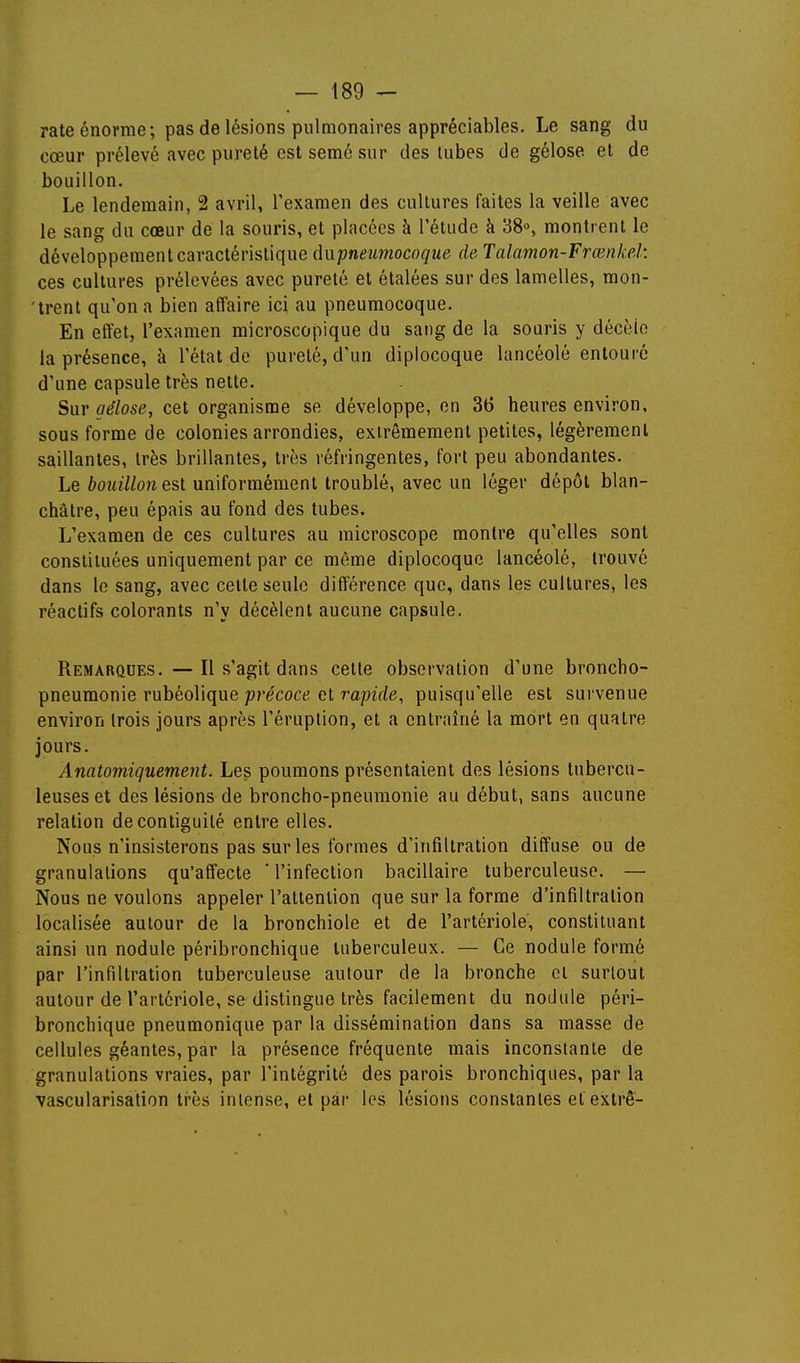 rate énorme ; pas de lésions pulmonaires appréciables. Le sang du cœur prélevé avec pureté est semé sur des lubes de gélose et de bouillon. Le lendemain, 2 avril, l'examen des cultures faites la veille avec le sang du cœur de la souris, et placées à l'étude à 38°, montrent le développement caractéristique (ïupneumocoque de Talamon-Frœnkel: ces cultures prélevées avec pureté et étalées sur des lamelles, mon- 'trent qu'on a bien affaire ici au pneumocoque. En effet, l'examen microscopique du sang de la souris y décèle la présence, à l'état de pureté, d'un diplocoque lancéolé entouré d'une capsule très nette. Sur aélose, cet organisme se développe, on 36 heures environ, sous forme de colonies arrondies, extrêmement petites, légèrement saillantes, très brillantes, très réfringentes, fort peu abondantes. Le bouilhn est uniformément troublé, avec un léger dépôt blan- châtre, peu épais au fond des tubes. L'examen de ces cultures au microscope montre qu'elles sont constituées uniquement par ce même diplocoque lancéolé, trouvé dans le sang, avec cette seule différence que, dans les cultures, les réactifs colorants n'y décèlent aucune capsule. Remarques. — Il s'agit dans cette observation d'une broncho- pneumonie rubéolique précoce et rapide, puisqu'elle est sui'venue environ trois jours après l'éruption, et a entraîné la mort en quatre jours. Anatomiquement. Les poumons présentaient des lésions tubercu- leuses et des lésions de broncho-pneumonie au début, sans aucune relation decontiguilé entre elles. Nous n'insisterons pas sur les formes d'infiltration diffuse ou de granulations qu'affecte * l'infection bacillaire tuberculeuse. — Nous ne voulons appeler l'attention que sur la forme d'infiltration localisée autour de la bronchiole et de l'artériole, constituant ainsi un nodule péribronchique tuberculeux. — Ce nodule formé par l'infiltration tuberculeuse autour de la bronche et surtout autour de l'artériole, se distingue très facilement du nodule péri- bronchique pneumonique par la dissémination dans sa masse de cellules géantes, par la présence fréquente mais inconstante de granulations vraies, par l'intégrité des parois bronchiques, par la vascularisation très intense, et par les lésions constantes etextrê-