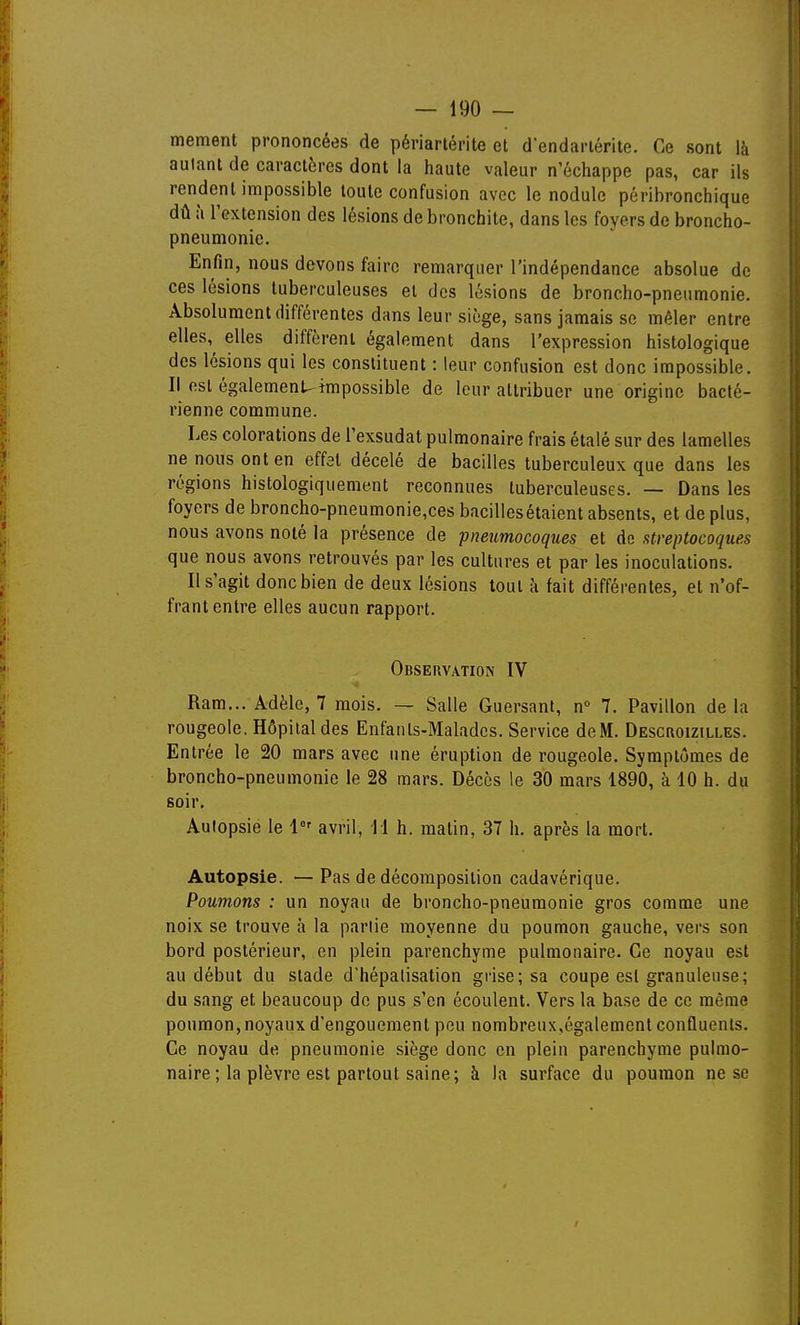 mement prononcées de périarlérite et d'endariérite. Ce sont là autant de caractères dont la haute valeur n'échappe pas, car ils rendent impossible toute confusion avec le nodule périhronchique dû à l'extension des lésions de bronchite, dans les foyers de broncho- pneumonie. Enfin, nous devons faire remarquer l'indépendance absolue de ces lésions tuberculeuses et des lésions de broncho-pneumonie. Absolument différentes dans leur siège, sans jamais se mêler entre elles,^ elles diffèrent également dans l'expression histologique des lésions qui les constituent : leur confusion est donc impossible. Il est également.^impossible de leur attribuer une origine bacté- rienne commune. Les colorations de Texsudat pulmonaire frais étalé sur des lamelles ne nous ont en effet décelé de bacilles tuberculeux que dans les régions histologiquement reconnues tuberculeuses. — Dans les foyers de broncho-pneumonie,ces bacillesétaient absents, et de plus, nous avons noté la présence de pneumocoques et do streptocoques que nous avons retrouvés par les cultures et par les inoculations. Il s'agit donc bien de deux lésions tout à fait différentes, et n'of- frant entre elles aucun rapport. Observation IV Ram... Adèle, 7 mois. — Salle Guersant, n 7. Pavillon delà rougeole. Hôpital des Enfants-Malades. Service de M. Descroizilles. Entrée le 20 mars avec une éruption de rougeole. Symptômes de broncho-pneumonie le 28 mars. Décès le 30 mars 1890, à 10 h. du soir. Autopsie le 1 avril, 11 h. matin, 37 h. après la mort. Autopsie. —Pas de décomposition cadavérique. Poumons : un noyau de broncho-pneumonie gros comme une noix se trouve à la partie moyenne du poumon gauche, vers son bord postérieur, en plein parenchyme pulmonaire. Ce noyau est au début du stade d'hépalisation grise; sa coupe est granuleuse; du sang et beaucoup do pus s'en écoulent. Vers la base de ce même poumon, noyaux d'engouement peu nombreux,également confluents. Ce noyau de pneumonie siège donc en plein parenchyme pulmo- naire ; la plèvre est partout saine; à la surface du poumon ne se