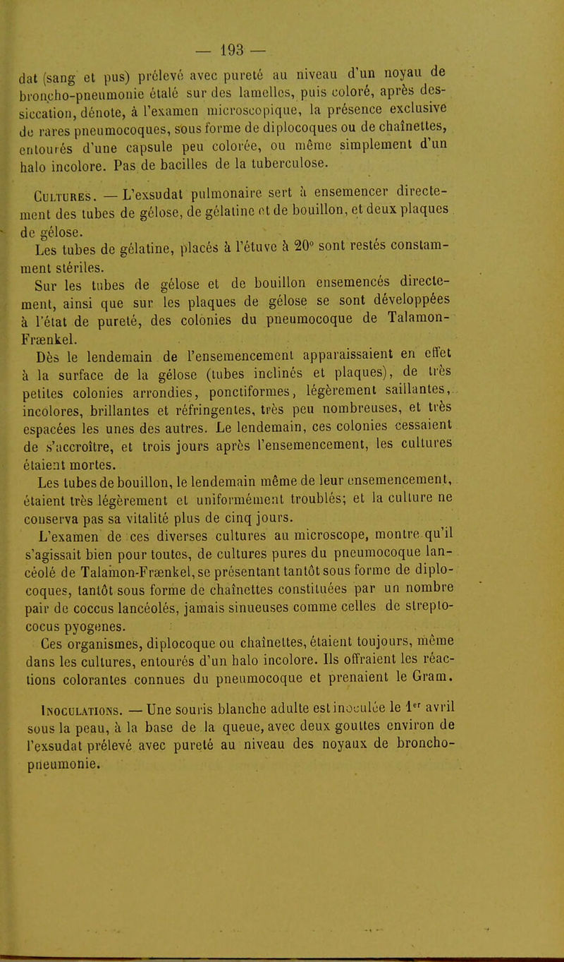 dat (sang et pus) prélevé avec pureté au niveau d'un noyau de broncho-pneumonie étalé sur des lamelles, puis coloré, après des- siccation, dénote, à l'examen microscopique, la présence exclusive do rares pneumocoques, sous forme de diplocoques ou de chaînettes, entourés d'une capsule peu colorée, ou même simplement d'un halo incolore. Pas de bacilles de la tuberculose. Cultures. — L'exsudat pulmonaire sert à ensemencer directe- ment des tubes de gélose, de gélatine ot de bouillon, et deux plaques de gélose. Les tubes de gélatine, placés à l'éluvc à 20° sont restés constam- ment stériles. Sur les tubes de gélose et de bouillon ensemencés directe- ment, ainsi que sur les plaques de gélose se sont développées à l'état de pureté, des colonies du pneumocoque de Talamon- Fraenkel. Dès le lendemain de renseraencemeni apparaissaient en effet à la surface de la gélose (tubes inclinés et plaques), de très petites colonies arrondies, ponctiformes, légèrement saillantes, incolores, brillantes et réfringentes, très peu nombreuses, et très espacées les unes des autres. Le lendemain, ces colonies cessaient de s'accroître, et trois jours après l'ensemencement, les cultures étaient mortes. Les tubes de bouillon, le lendemain même de leur ensemencement, étaient très légèrement et uniformément troublés; et la culture ne conserva pas sa vitalité plus de cinq jours. L'examen de ces diverses cultures au microscope, montre qu'il s'agissait bien pour toutes, de cultures pures du pneumocoque lan- céolé de Talamon-Fr8enkel,se présentant tantôt sous forme de diplo- coques, tantôt sous forme de chaînettes constituées par un nombre pair de coccus lancéolés, jamais sinueuses comme celles de streplo- cocus pyogenes. Ces organismes, diplocoque ou chaînettes, étaient toujours, môme dans les cultures, entourés d'un halo incolore. Ils offraient les réac- tions colorantes connues du pneumocoque et prenaient le Gram. Inoculations. — Une souris blanche adulte est inoculée le 1 avril sous la peau, à la base de la queue, avec deux gouttes environ de l'exsudat prélevé avec pureté au niveau des noyaux de broncho- pneumonie.