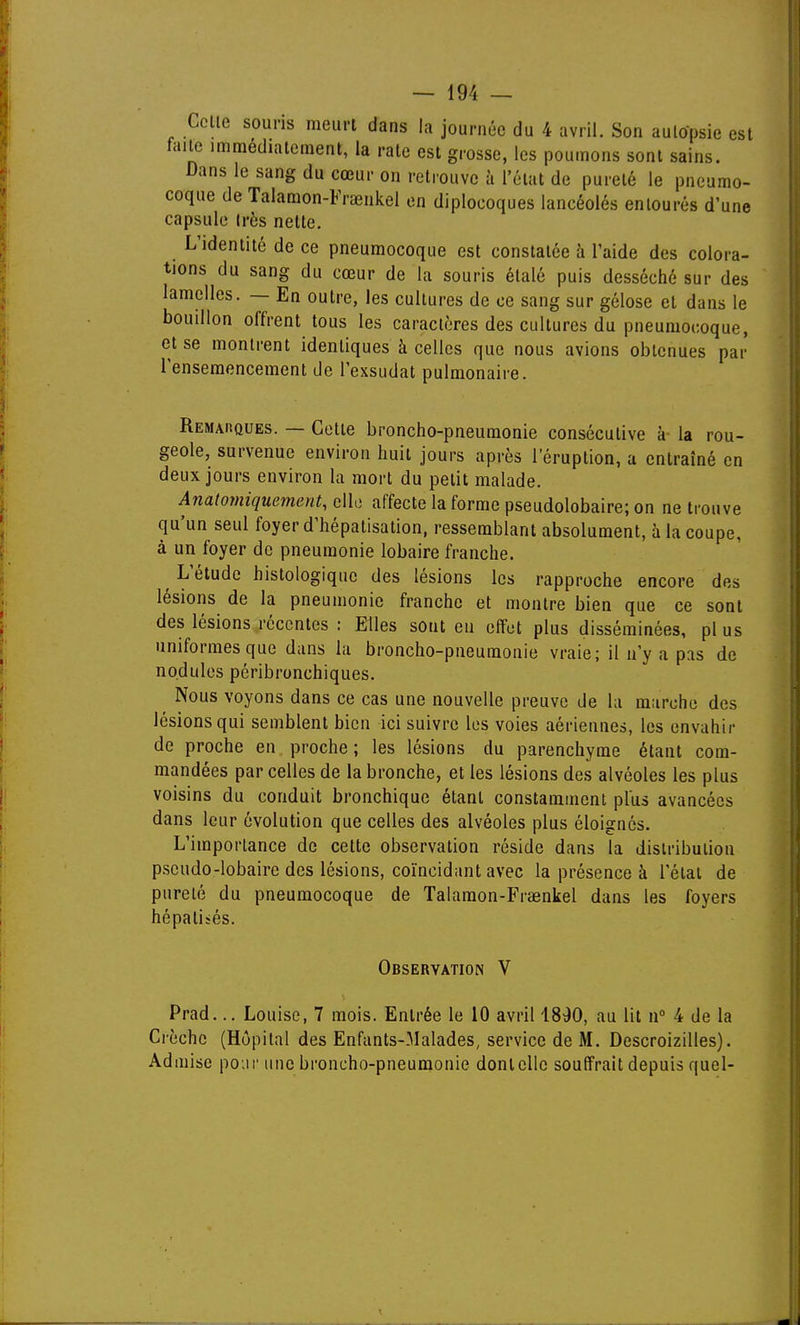 Celle souris meurt dans la journée du 4 avril. Son aultfpsie est faite immédiatement, la raie est grosse, les poumons sont sains. Dans le sang du cœur on retrouve à l'état de pureté le pneumo- coque de Taiamon-Fraeiikel en diplocoques lancéolés entourés d'une capsule Irès nette. L'identité de ce pneumocoque est constatée à l'aide des colora- tions du sang du cœur de la souris étalé puis desséché sur des lamelles. — En outre, les cultures de ce sang sur gélose et dans le bouillon offrent tous les caractères des cultures du pneumocoque, et se montrent identiques à celles que nous avions obtenues par l'ensemencement de l'exsudat pulmonaire. Remarques. — Cette broncho-pneumonie consécutive à- la rou- geole, survenue environ huit jours après 1 éruption, a entraîné en deux jours environ la mort du petit malade. Anatomiquement, elle affecte la forme pseudolobaire; on ne trouve qu'un seul foyer d'hépalisation, ressemblant absolument, à la coupe, à un foyer de pneumonie lobaire franche. ^ L'étude histologiquc des lésions les rapproche encore des lésions de la pneumonie franche et montre bien que ce sont des lésions récentes : Elles sont eu effet plus disséminées, plus uniformes que dans la broncho-pneumonie vraie; il n'y a pas de nodules péribronchiques. Nous voyons dans ce cas une nouvelle preuve de la marche des lésions qui semblent bien ici suivre les voies aériennes, les envahir de proche en proche; les lésions du parenchyme étant com- mandées par celles de la bronche, et les lésions des alvéoles les plus voisins du conduit bronchique étant constamment plus avancées dans leur évolution que celles des alvéoles plus éloignes. L'importance de cette observation réside dans la distribution pscudo-lobaire des lésions, coïncidant avec la présence à l'étal de pureté du pneumocoque de Talamon-Fraenkel dans les foyers hépatisés. Observation V Prad... Louise, 7 mois. Entrée le 10 avril 1890, au lit n 4 de la Crèche (Hôpital des Enfants-Malades, service de M. Descroizilles). Admise poui' une broncho-pneumonie dont clic souffrait depuis quel-