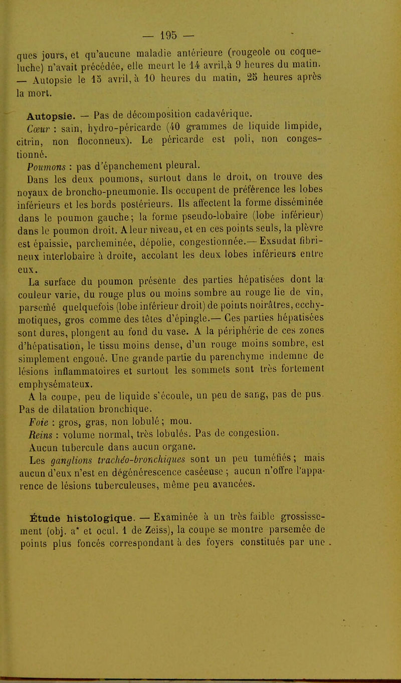 ques jours, et qu'aucune maladie antérieure (rougeole ou coque- luche) n'avait précédée, elle meurt le 14 avril,à 9 heures du malin. — Autopsie le 13 avril, 10 heures du matin, 25 heures après la mort. Autopsie. — Pas de décomposition cadavérique. Cœur : sain, hydro-péricarde (40 ^-ammes de liquide limpide, citrin, non floconneux). Le péricarde est poli, non conges- tionné. Poumons : pas d'épanchement pleural. Dans les deux poumons, surtout dans le droit, on trouve des noyaux de broncho-pneumonie. Ils occupent de préférence les lobes inférieurs et les bords postérieurs. Us affectent la forme disséminée dans le poumon gauche; la forme pseudo-lobaire (lobe inférieur) dans le poumon droit. A leur niveau, et en ces points seuls, la plèvre est épaissie, parcheminée, dépolie, congestionnée.—Exsudât fibri- neux interlobaire à droite, accolant les deux lobes inférieurs entre eux. La surface du poumon présente des parties hépatisées dont la- couleur varie, du rouge plus ou moins sombre au rouge lie de vin, parsemé quelquefois (lobe inférieur droit) de points noirâtres, ecchy- moliques, gros comme des tôles d'épingle.— Ces parties hépatisées sont dures, plongent au fond du vase. A la périphérie de ces zones d'hcpatisalion, le tissu moins dense, d'un rouge moins sombre, est simplement engoué. Une grande partie du parenchyme indemne de lésions inflammatoires et surtout les sommets sont très fortement emphysémateux. A la coupe, peu de liquide s'écoule, un peu de sang, pas de pus. Pas de dilatation bronchique. Foie : gros, gras, non lobulé ; mou. Reins volume normal, très lobulés. Pas de congestion. Aucun tubercule dans aucun organe. Les ganglions trachéo-bronchiqiies sont un peu tuméfiés; mais aucun d'eux n'est en dégénérescence caséeuse ; aucun n'offre l'appa- rence de lésions tuberculeuses, même peu avancées. Étude histologique. — Examinée à un très faible grossisse- ment (obj. a* et ocul. 1 de Zeiss), la coupe se montre parsemée de points plus foncés correspondant à des foyers constitués par une.