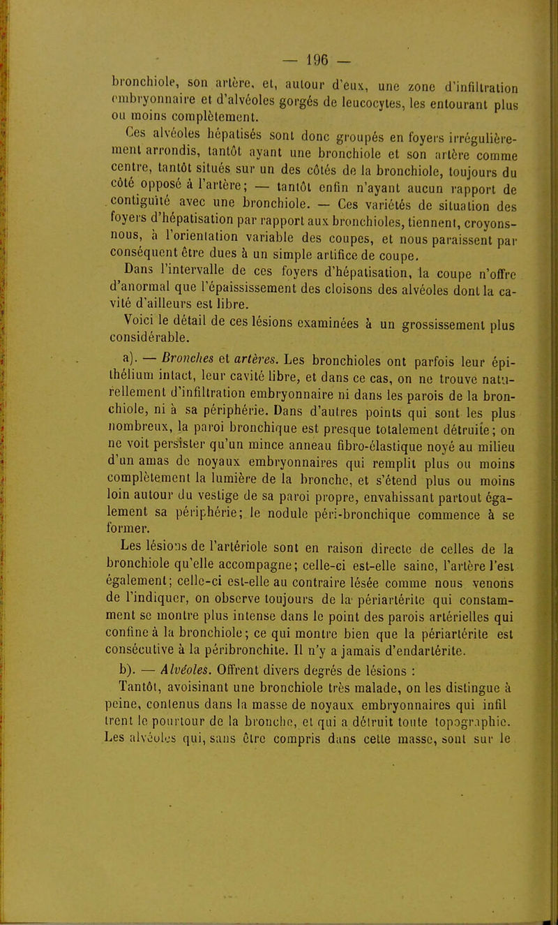 bronchiole, son arlère, et, autour d'eux, une zone d'infiltration (mbryonnaire et d'alvéoles gorgés de leucocytes, les entourant plus ou moins complètement. Ces alvéoles hépalisés sont donc groupés en foyers irrégulière- ment arrondis, tantôt ayant une bronchiole et son arlère comme centre, tantôt situés sur un des côtés de la bronchiole, toujours du côté opposé à l'artère; — tantôt enfin n'ayant aucun rapport de .contiguïté avec une bronchiole. - Ces variétés de situation des foyers d'hépatisalion par rapport aux bronchioles, tiennent, croyons- nous, h l'orienlation variable des coupes, et nous paraissent par conséquent être dues à un simple artifice de coupe. ^Dans l'intervalle de ces foyers d'hépatisalion, la coupe n'offre d'anormal que l'épaississement des cloisons des alvéoles dont la ca- vité d'ailleurs est libre. Voici le détail de ces lésions examinées à un grossissement plus considérable. a) . — Bronches et artères. Les bronchioles ont parfois leur épi- thélium intact, leur cavité libre, et dans ce cas, on ne trouve natu- rellement d'infiltration embryonnaire ni dans les parois de la bron- chiole, ni à sa périphérie. Dans d'autres points qui sont les plus nombreux, la paroi bronchique est presque totalement détruite; on ne voit persister qu'un mince anneau fibro-élastique noyé au milieu d'un amas de noyaux embryonnaires qui remplit plus ou moins complètement la lumière de la bronche, et s'étend plus ou moins loin autour du vestige de sa paroi propre, envahissant partout éga- lement sa périphérie; le nodule péri-bronchique commence à se former. Les lésions de l'artériole sont en raison directe de celles de la bronchiole qu'elle accompagne; celle-ci est-elle saine, l'artère l'est également; celle-ci est-elle au contraire lésée comme nous venons de l'indiquer, on observe toujours de lœ périartérile qui constam- ment se montre plus intense dans le point des parois artérielles qui confine à la bronchiole ; ce qui montre bien que la périartérile est consécutive à la péribronchiie. Il n'y a jamais d'endartérite. b) . — Alvéoles. Offrent divers degrés de lésions : Tantôt, avoisinanl une bronchiole très malade, on les dislingue à peine, contenus dans la masse de noyaux embryonnaires qui infil trent le pourtour de la bronche, el qui a détruit toute top.ogr.iphie. Les alvéoles qui, sans être compris dans cette masse, sont sur le