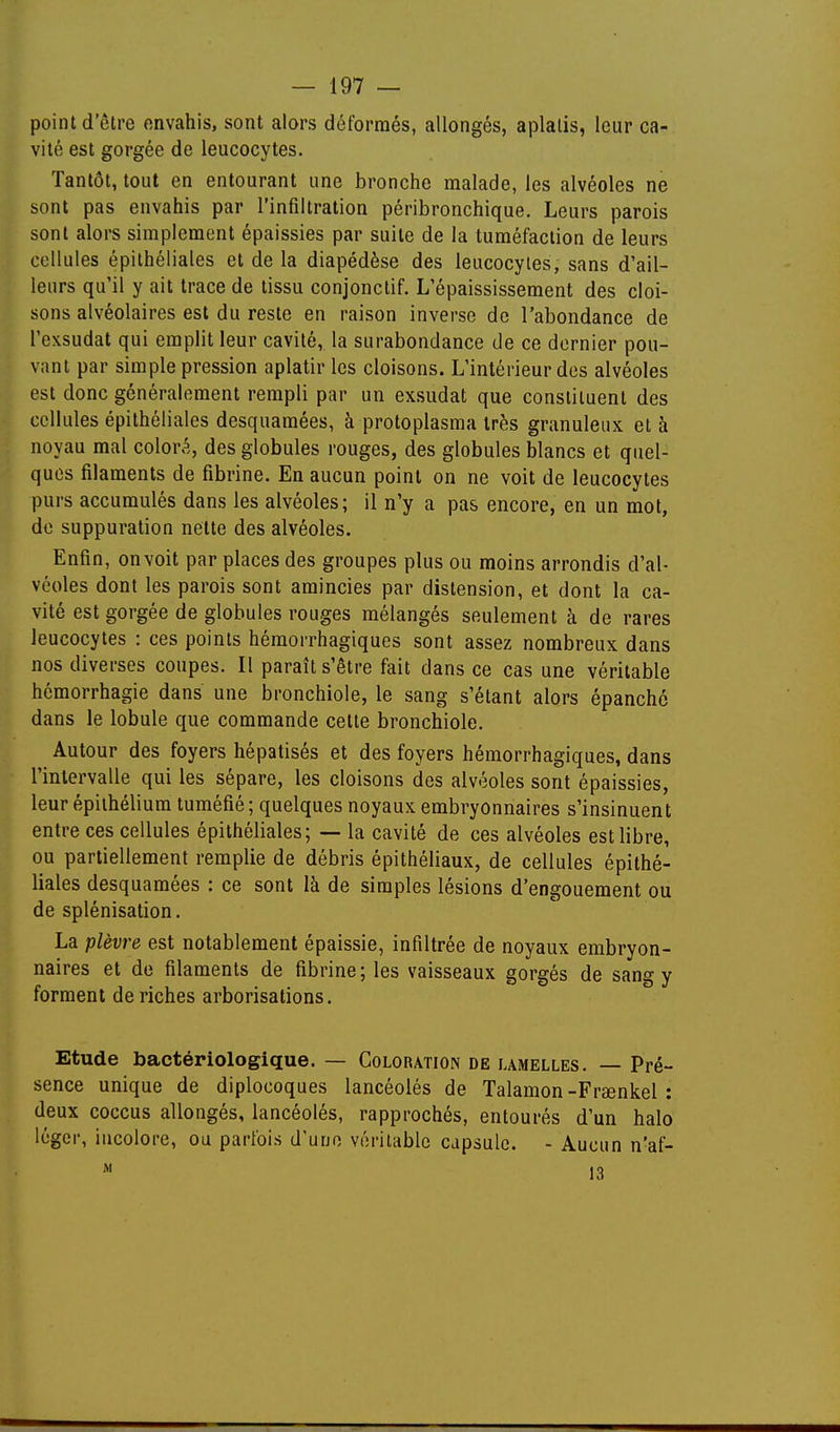 point d'être envahis, sont alors déformés, allongés, aplatis, leur ca- vité est gorgée de leucocytes. Tantôt, tout en entourant une bronche malade, les alvéoles ne sont pas envahis par l'infiltration péribronchique. Leurs parois sont alors simplement épaissies par suite de la tuméfaction de leurs cellules épithéliales et de la diapédèse des leucocytes, sans d'ail- leurs qu'il y ait trace de tissu conjonctif. L'épaississement des cloi- sons alvéolaires est du reste en raison inverse de l'abondance de l'exsudat qui emplit leur cavité,, la surabondance de ce dernier pou- vant par simple pression aplatir les cloisons. L'intérieur des alvéoles est donc généralement rempli par un exsudât que constituent des cellules épithéliales desquaraées, à protoplasma très granuleux et à noyau mal colora, des globules rouges, des globules blancs et quel- ques filaments de fibrine. En aucun point on ne voit de leucocytes purs accumulés dans les alvéoles; il n'y a pas encore, en un mot, do suppuration nette des alvéoles. Enfin, onvoit par places des groupes plus ou moins arrondis d'al- véoles dont les parois sont amincies par distension, et dont la ca- vité est gorgée de globules rouges mélangés seulement à de rares leucocytes : ces points hémorrhagiques sont assez nombreux dans nos diverses coupes. Il paraît s'être fait dans ce cas une véritable hémorrhagie dans une bronchiole, le sang s'étant alors épanché dans le lobule que commande cette bronchiole. Autour des foyers hépatisés et des foyers hémorrhagiques, dans l'intervalle qui les sépare, les cloisons des alvéoles sont épaissies, leur épiihéliura tuméfié ; quelques noyaux embryonnaires s'insinuent entre ces cellules épithéliales; — la cavité de ces alvéoles est libre, ou partiellement remplie de débris épithéliaux, de cellules épithé- liales desquamées : ce sont là de simples lésions d'engouement ou de splénisation. La plèvre est notablement épaissie, infiltrée de noyaux embryon- naires et de filaments de fibrine; les vaisseaux gorgés de sang y forment de riches arborisations. Etude bactériologique. — Coloration de lamelles. — Pré- sence unique de diplocoques lancéolés de Talamon-Fraenkel : deux coccus allongés, lancéolés, rapprochés, entourés d'un halo léger, incolore, ou parfois d'une véritable capsule. - Aucun n'af-