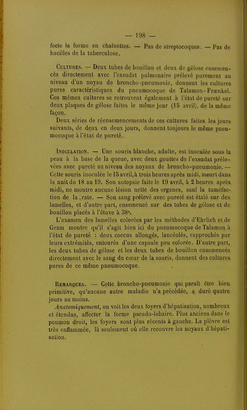 fecte la forme en chaînelles. — Pas de streptocoques. — Pas de bacilles de la tuberculose. Cultures. — Deux tubes de bouillon et deux de gélose ensemen- cés directement avec l'cxsudat pulmonaire prélevé purement au niveau d'un noyau de broncho-pneumonie, donnent les cultures pures caractéristiques du pneumocoque de Talamon-Frœnkel. Ces mêmes cultures se retrouvent également à l'état de pureté sur deux plaques de gélose faites le même jour (15 avril), de la même façon. Deux séries de réensemencements de ces cultures faites les jours suivants, de deux en deux jours, donnent toujours le même pneu- mocoque à l'état de pureté. [noculation, — Une souris blanche, adulte, est inoculée sous la peau à la base de la queue, avec deux gouttes de l'exsudal préle- vées avec pureté au niveau des noyaux de broncho-pneumonie. — Cette souris inoculée le l5avril,à trois heures après midi, meurt dans la nuit du 18 au 19. Son autopsie faite le 19 avril, «i 2 heures après midi, ne montre aucune lésion nette des organes, sauf la tuméfac- tion de la rate. — Son sang prélevé avec pureté est étalé sur des lamelles, et d'autre part, ensemencé sur des tubes de gélose et de bouillon placés à l'étuve à 38°. L'examen des lamelles colorées par les méthodes d'Ehrlich et de Qram montre qu'il s'agit bien ici du pneumocoque de Talamon à l'état de pureté : deux coccus allongés, lancéolés, rapprochés par leurs extrémités, entourés d'une capsule peu colorée. D'autre part, les deux tubes de gélose et les deux tubes de bouillon ensemencés directement avec le sang du cœur de la souris, donnent des cultures pures de ce même pneumocoque. Remarques. — Cette broncho-pneumonie qui paraît être bien primitive, qu'aucune autre maladie n'a précédée, a duré quatre jours au moins. Anatomiquement, on voit les deux foyers d'hépalisalion, nombreux et étendus, affecter la forme pseudo-lobaire. Plus anciens dans le poumon droit, les foyers sont plus récents à gauche. La plèvre est très enflammée, là seulement où elle recouvre les noyaux d'hépati- sation.