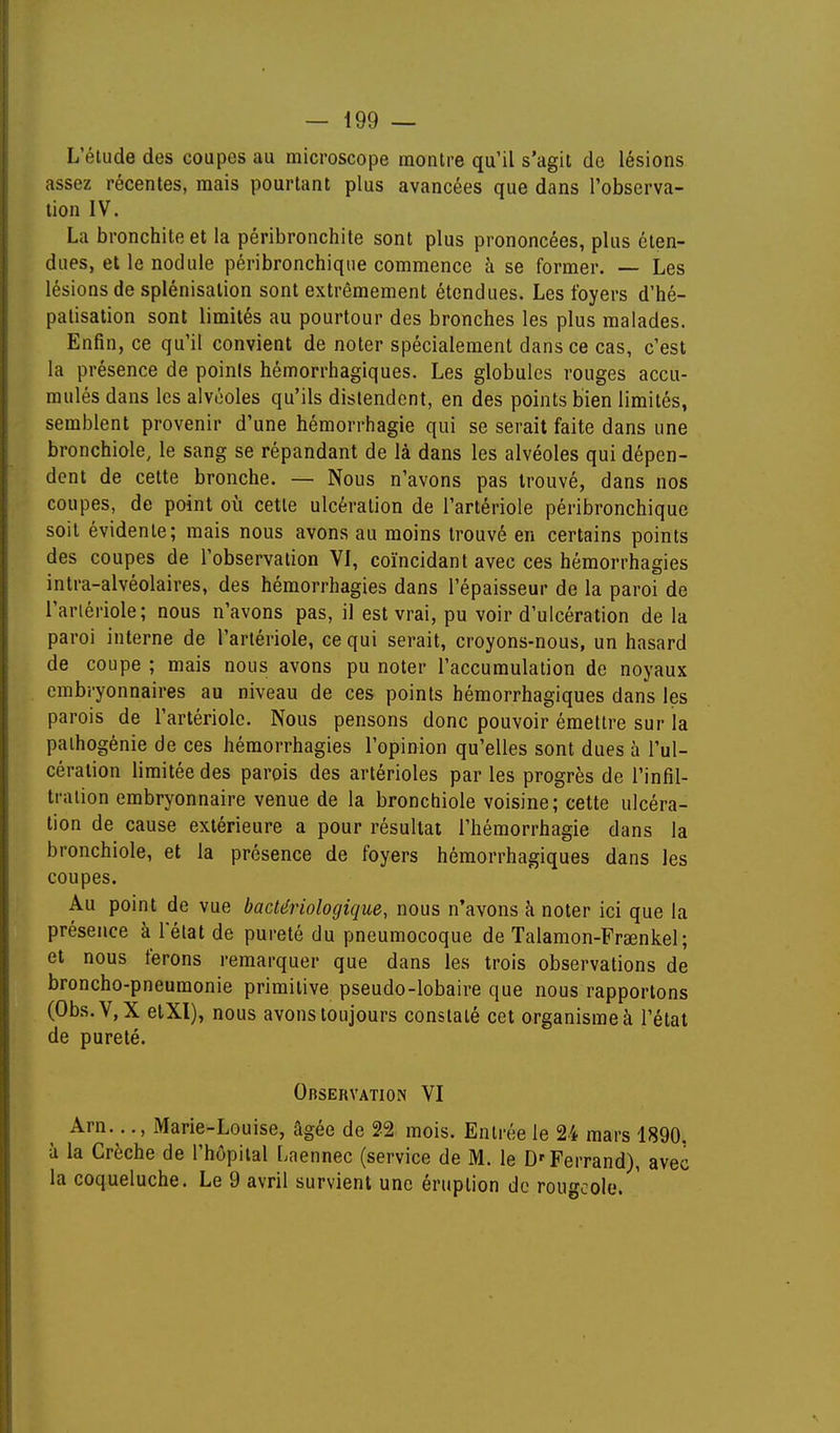 L'étude des coupes au microscope montre qu'il s'agit do lésions assez récentes, mais pourtant plus avancées que dans l'observa- tion IV. La bronchite et la péribronchite sont plus prononcées, plus éten- dues, et le nodule péribronchiqiie commence h se former. — Les lésions de splénisalion sont extrêmement étendues. Les foyers d'hé- palisation sont limités au pourtour des bronches les plus malades. Enfin, ce qu'il convient de noter spécialement dans ce cas, c'est la présence de poinis hémorrhagiques. Les globules rouges accu- mulés dans les alvéoles qu'ils distendent, en des points bien limités, semblent provenir d'une hémorrhagie qui se serait faite dans une bronchiole, le sang se répandant de là dans les alvéoles qui dépen- dent de cette bronche. — Nous n'avons pas trouvé, dans nos coupes, de point où cette ulcération de l'artériole péribronchique soit évidente; mais nous avons au moins trouvé en certains points des coupes de l'observation VI, coïncidant avec ces hémorrhagies intra-alvéolaires, des hémorrhagies dans l'épaisseur de la paroi de l'arlériole; nous n'avons pas, il est vrai, pu voir d'ulcération de la paroi interne de l'arlériole, ce qui serait, croyons-nous, un hasard de coupe ; mais nous avons pu noter l'accumulation de noyaux embryonnaires au niveau de ces points hémorrhagiques dans les parois de l'arlériole. Nous pensons donc pouvoir émettre sur la paihogénie de ces hémorrhagies l'opinion qu'elles sont dues à l'ul- cération limitée des parois des artérioles par les progrès de l'infil- tration embryonnaire venue de la bronchiole voisine; cette ulcéra- tion de cause extérieure a pour résultat l'hémorrhagie dans la bronchiole, et la présence de foyers hémorrhagiques dans les coupes. Au point de vue bactériologique, nous n'avons à noter ici que la présence à l'état de pureté du pneumocoque de Talamon-Frœnkel; et nous ferons remarquer que dans les trois observations de broncho-pneumonie primitive pseudo-lobaire que nous rapportons (Obs.VjX elXl), nous avons toujours constaté cet organisme à l'état de pureté. Observation VI Arn..., Marie-Louise, âgée de 22 mois. Entrée le 24 mars 1890. à la Crèche de l'hôpital Laennec (service de M. le D'Ferrand), avec la coqueluche. Le 9 avril survient une éruption de rougeole.