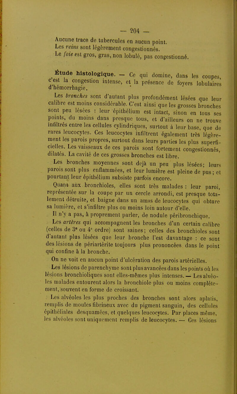 Aucune trace de tubercules en aucun point. Les reins sont légèrement congestionnés. Le foie est gros, gras, non lobulé, pas congestionné. ^ Étude histologique. - Ce qui domine, dans les coupes, c est la congestion intense, et la présence de foyers lobulaires d hemorrhagie. Les bronches sont d'autant plus profondément lésées que leur calibre est moins considérable. C'est ainsi que les grosses bronches sont peu lésées : leur épilhélium est intact, sinon en tous ses points, du moins dans presque tous, et d'ailleurs on ne trouve infiltrés entre les cellules cylindriques, surtout à leur base, que de rares leucocytes. Ces leucocytes infiltrent également très légère- ment les parois propres, surtout dans leurs parties les plus superfi- cielles. Les vaisseaux de ces parois sont fortement congestionnés, dilatés. La cavité de ces grosses bronches est libre. Les bronches moyennes sont déjà un peu plus lésées; leurs parois sont plus enfiammées, et leur lumière est pleine de pus ; et pourtant leur épithélium subsiste parfois encore. Quant aux bronchioles, elles sont très malades: leur paroi, représentée sur la coupe par un cercle arrondi, est presque tota- lement détruite, et baigne dans un amas de leucocytes qui obture sa lumière, et s'infiltre plus ou moins loin autour d'elle. Il n'y a pas, à proprement parler, de nodule péribronchique. Les artères qui accompagnent les bronches d'un certain calibre (celles de 3« ou A ordre) sont saines; celles des bronchioles sont d'autant plus lésées que leur bronche l'est davantage : ce sont des lésions de périarlérite toujours plus prononcées dans le point qui confine à la bronche. On ne voit en aucun point d'ulcération des parois artérielles. Les lésions de parenchyme sont plus avancées dans les points oîi les lésions bronchioliques sont elles-mêmes plus intenses. — Les alvéo- les malades entourent alors la bronchiole plus ou moins complète- ment, souvent en forme de croissant. : Les alvéoles les plus proches des bronches sont alors aplatis, remplis de moules fibrineux avec du pigment sanguin, des cellules épithéliales desquamées, et quelques leucocytes. Par places même, les alvéoles sont uniquement remplis de leucocytes. — Ces lésions