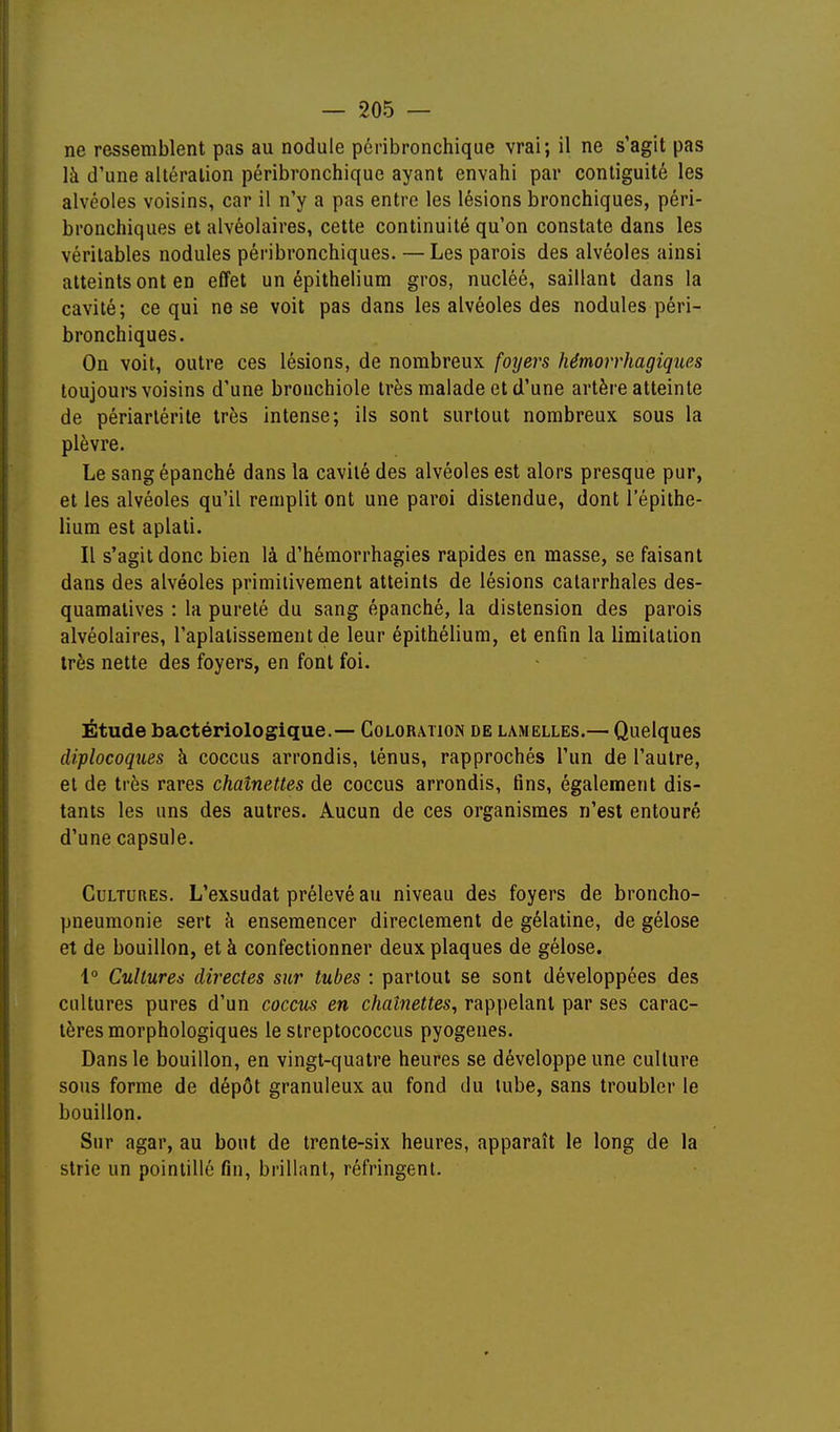 ne ressemblent pas au nodule pôribronchique vrai; il ne s'agit pas là d'une altération péribronchique ayant envahi par contiguïté les alvéoles voisins, car il n'y a pas entre les lésions bronchiques, péri- bronchiques et alvéolaires, cette continuité qu'on constate dans les véritables nodules péribronchiques. — Les parois des alvéoles ainsi atteints ont en effet un épithelium gros, nucléé, saillant dans la cavité; ce qui ne se voit pas dans les alvéoles des nodules péri- bronchiques. On voit, outre ces lésions, de nombreux foyers hémorrhagiques toujours voisins d'une bronchiole très malade et d'une artère atteinte de périarlérite très intense; ils sont surtout nombreux sous la plèvre. Le sang épanché dans la cavité des alvéoles est alors presque pur, et les alvéoles qu'il remplit ont une paroi distendue, dont l'épithe- lium est aplati. Il s'agit donc bien là d'hémorrhagies rapides en masse, se faisant dans des alvéoles primiiiveraent atteints de lésions calarrhales des- quamalives : la pureté du sang épanché, la distension des parois alvéolaires, l'aplatissement de leur épithélium, et enfin la limitation très nette des foyers, en font foi. Étude bactériologique.— Coloration de lamelles.— Quelques diplocoqties à coccus arrondis, ténus, rapprochés l'un de l'autre, et de très rares chaînettes de coccus arrondis, fins, également dis- tants les uns des autres. Aucun de ces organismes n'est entouré d'une capsule. Cultures. L'exsudat prélevé au niveau des foyers de broncho- pneumonie sert à ensemencer directement de gélatine, de gélose et de bouillon, et à confectionner deux plaques de gélose. 1° Cultures directes sur tubes : partout se sont développées des cultures pures d'un coccus en chaînettes, rappelant par ses carac- tères morphologiques le streptococcus pyogenes. Dans le bouillon, en vingt-quatre heures se développe une culture sous forme de dépôt granuleux au fond du tube, sans troubler le bouillon. Sur agar, au bout de trente-six heures, apparaît le long de la strie un pointillé fin, brillant, réfringent.