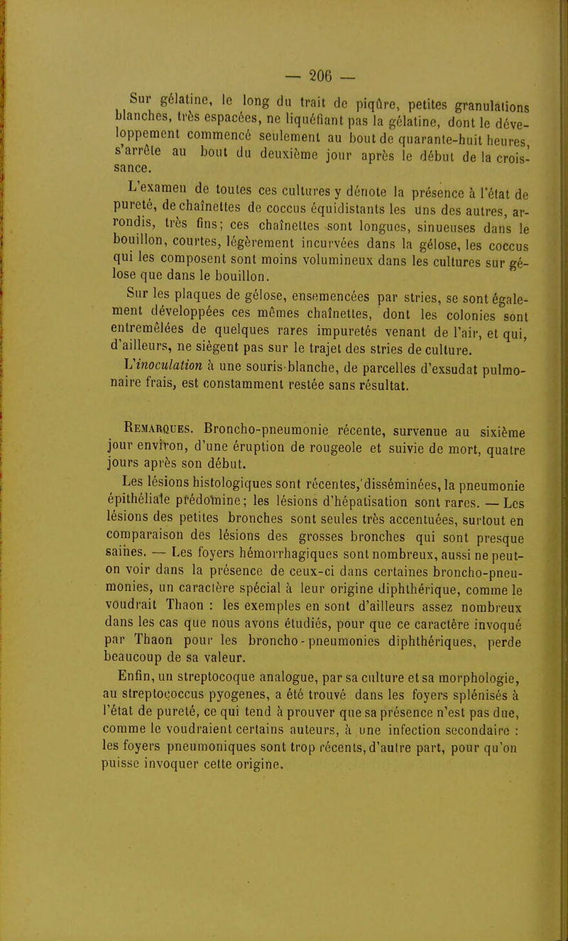 Sur gélatine, le long du trait de piqûre, petites granulations blanches, très espacées, ne liquéfiant pas la gélatine, dont le déve- loppement commencé seulement au bout de quarante-huit heures, s arrête au bout du deuxième jour après le début de la crois- sance. L'examen de toutes ces cultures y dénote la présence à Tétat de pureté, de chaînettes de coccus équidistants les Uns des autres, ar- rondis, très fins; ces chaînettes sont longues, sinueuses dans le bouillon, courtes, légèrement incurvées dans la gélose, les coccus qui les composent sont moins volumineux dans les cultures sur gé- lose que dans le bouillon. Sur les plaques de gélose, ensemencées par stries, se sont égale- ment développées ces mêmes chaînettes, dont les colonies sont entremêlées de quelques rares impuretés venant de l'air, et qui, d'ailleurs, ne siègent pas sur le trajet des stries de culture. Vinoculation h une souris-blanche, de parcelles d'exsudat pulmo- naire frais, est constamment restée sans résultat. Remarques. Broncho-pneumonie récente, survenue au sixième jour environ, d'une éruption de rougeole et suivie de mort, quatre jours après son début. Les lésions histologiques sont récentes,'disséminées, la pneumonie épithéliale pfédolnine; les lésions d'hépatisation sont rares. — Les lésions des petites bronches sont seules très accentuées, surtout en comparaison des lésions des grosses bronches qui sont presque saihes. — Les foyers hémorrhagiques sont nombreux, aussi ne peut- on voir dans la présence de ceux-ci dans certaines broncho-pneu- monies, un caractère spécial à leur origine diphlhérique, comme le voudrait Thaon : les exemples en sont d'ailleurs assez nombreux dans les cas que nous avons étudiés, pour que ce caractère invoqué par Thaon pour les broncho-pneumonies diphthériques, perde beaucoup de sa valeur. Enfin, un streptocoque analogue, par sa culture et sa morphologie, au streptoçoccus pyogenes, a été trouvé dans les foyers splénisés à l'état de pureté, ce qui tend à prouver que sa présence n'est pas due, comme le voudraient certains auteurs, à une infection secondaire : les foyers pneumoniques sont trop récents, d'autre part, pour qu'on puisse invoquer cette origine.