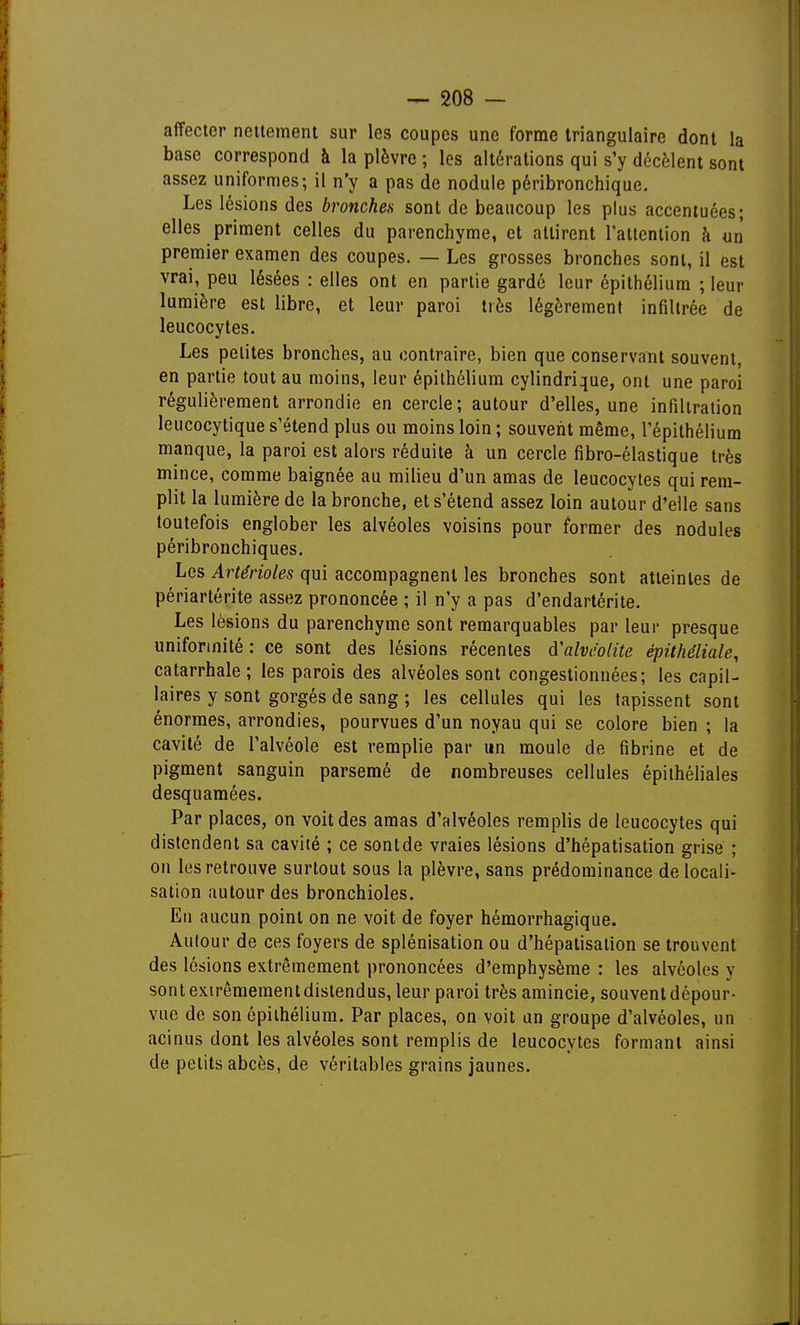 affecter nettement sur les coupes une forme triangulaire dont la base correspond à la plèvre ; les altérations qui s'y décèlent sont assez uniformes; il n'y a pas de nodule péribronchique. Les lésions des bronches sont de beaucoup les plus accentuées; elles priment celles du parenchyme, et attirent ratteniion à un premier examen des coupes. — Les grosses bronches sont, il est vrai, peu lésées : elles ont en partie gardé leur épithéliura ; leur lumière est libre, et leur paroi très légèrement infiltrée de leucocytes. Les petites bronches, au contraire, bien que conservant souvent, en partie tout au moins, leur épithélium cylindrique, ont une paroi régulièrement arrondie en cercle; autour d'elles, une infiltration leucocytique s'étend plus ou moins loin; souvent même, l'épithélium manque, la paroi est alors réduite à un cercle fibro-élastique très mince, comme baignée au milieu d'un amas de leucocytes qui rem- plit la lumière de la bronche, et s'étend assez loin autour d'elle sans toutefois englober les alvéoles voisins pour former des nodules péribronchiques. Les Artérioles qui accompagnent les bronches sont atteintes de périartérite assez prononcée ; il n'y a pas d'endartérite. Les lésions du parenchyme sont remarquables par leur presque uniformité : ce sont des lésions récentes d'alvéolite épithéliale, catarrhale; les parois des alvéoles sont congestionnées; les capil- laires y sont gorgés de sang ; les cellules qui les tapissent sont énormes, arrondies, pourvues d'un noyau qui se colore bien ; la cavité de l'alvéole est remplie par un moule de fibrine et de pigment sanguin parsemé de nombreuses cellules épilhéliales desquamées. Par places, on voit des amas d'alvéoles remplis de leucocytes qui distendent sa cavité ; ce sont de vraies lésions d'hépatisation grise ; on les retrouve surtout sous la plèvre, sans prédominance délocali- sation autour des bronchioles. En aucun point on ne voit de foyer hémorrhagique. Aulour de ces foyers de splénisation ou d'hépatisation se trouvent des lésions extrêmement prononcées d'emphysème : les alvéoles y sont extrêmement distendus, leur paroi très amincie, souvent dépour- vue de son ôpiihélium. Par places, on voit un groupe d'alvéoles, un acinus dont les alvéoles sont remplis de leucocytes formant ainsi de petits abcès, de véritables grains jaunes.