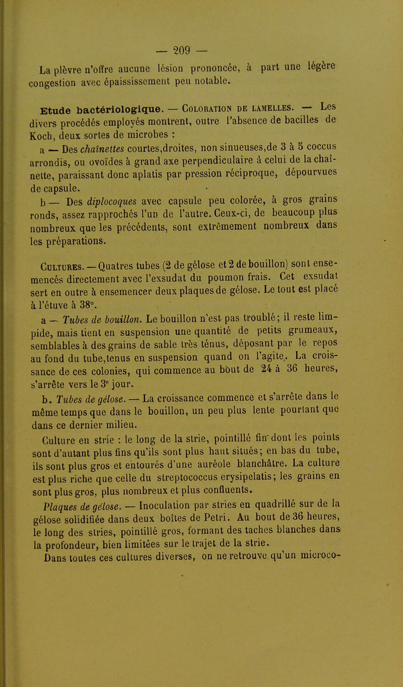 La plèvre n'offre aucune lésion prononcée, à part une légère congestion avec épaississcment peu notable. Etude bactériologique. — Coloration de lamelles. — Les divers procédés employés montrent, outre l'absence de bacilles de Koch, deux sortes de microbes : a — Des chaînettes courtes,droites, non sinueuses,de 3 à 5 coccus arrondis, ou ovoïdes à grand axe perpendiculaire à celui de la chaî- nette, paraissant donc aplatis par pression réciproque, dépourvues de capsule. b — Des diplocoques avec capsule peu colorée, à gros grains ronds, assez rapprochés l'un de l'autre. Ceux-ci, de beaucoup plus nombreux que les précédents, sont extrêmement nombreux dans les préparations. Cultures. —Quatres tubes (2 de gélose et 2 de bouillon) sont ense- mencés directement avec l'exsudat du poumon frais. Cet exsudai sert en outre à ensemencer deux plaques de gélose. Le tout est placé à l'éluve à 38. a — Tubes de bouillon. Le bouillon n'est pas troublé; il reste lim- pide, mais tient en suspension une quantité de petits grumeaux, semblables à des grains de sable très ténus, déposant par le repos au fond du tube,tenus en suspension quand on l'agile. La crois- sance de ces colonies, qui commence au bout de 24 à 36 heures, s'arrête vers le 3^ jour. b. Tubes de gélose. — La croissance commence et s'arrête dans le même temps que dans le bouillon, un peu plus lente pourtant que dans ce dernier milieu. Culture en strie : le long de la strie, pointillé fin-donl los points sont d'autant plus fins qu'ils sont plus haut situés; en bas du tube, ils sont plus gros et entourés d'une auréole blanchâtre. La culture est plus riche que celle du slreptococcus erysipelatis; les grains en sont plus gros, plus nombreux et plus confluents. Plaques de gélose. — Inoculation par slries en quadrillé sur de la gélose solidifiée dans deux boîtes de Pétri. Au bout de 36 heures, le long des slries, pointillé gros, formant des taches blanches dans la profondeur, bien limitées sur le trajet de la strie. Dans toutes ces cultures diverses, on ne retrouve qu'un microco-