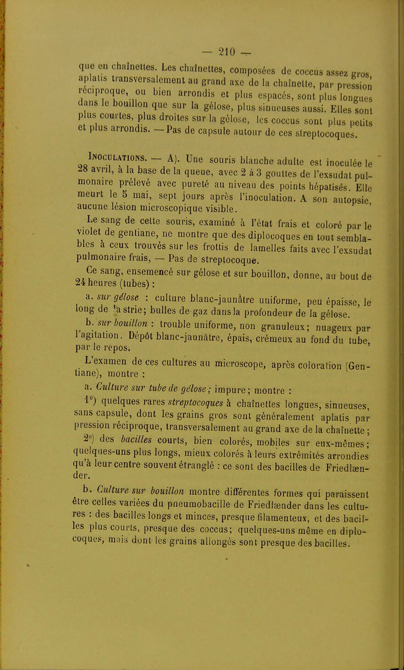 que en chaînettes. Les chaînettes, composées de coccus assez gros aplatis transversalement au grand axe de la chaînette, par pression réciproque, ou bien arrondis et plus espacés, sont plus longue dans le bouillon que sur la gélose, plus sinueuses aussi. Elles son P us courtes plus droites sur la gélose, les coccus sont plus petits et plus arrondis. - Pas de capsule autour de ces streptocoques. Inoculations. - A). Une souris blanche adulte est inoculée le avril, à la base de la queue, avec 2 à 3 gouttes de l'exsudat pul- monaire prélevé avec pureté au niveau des points hépatisés Elle meurt le 5 mai, sept jours après l'inoculation. A son autopsie aucune lésion microscopique visible. ' Le sang de cette souris, examiné à l'état frais et coloré par le violet de gentiane, ne montre que des diplocoques en tout sembla- bles à ceux trouvés sur les frottis de lamelles faits avec l'exsudat pulmonaire frais, — Pas de streptocoque. Ce sang, ensemencé sur gélose et sur bouillon, donne, au bout de 24 heures (tubes) : a. sur gélose : culture blanc-jaunàlre uniforme, peu épaisse, le long de 'a strie; bulles de gaz dans la profondeur de la gélose. b. sur bouillon : trouble uniforme, non granuleux; nuageux par l'agitation. Dépôt blanc-jaunâtre, épais, crémeux au fond du tube par le repos. L'examen de ces cultures au microscope, après coloralion (Gen- tiane), montre : a. Culture sur tube de gélose; impure; montre : 1°) quelques rares streptocoques à chaînettes longues, sinueuses, sans capsule, dont les grains gros sont généralement aplatis par pression réciproque, transversalement au grand axe de la chaînette ; 2°) des bacilles courts, bien colorés, mobiles sur eux-mêmes ; quelques-uns plus longs, mieux colorés à leurs extrémités arrondies qu'à leur centre souvent étranglé : ce sont des bacilles de Friedlaen- der. b. Culture sur bouillon montre différentes formes qui paraissent être celles variées du pneumobacille de Friedlsender dans les cultu- res : des bacilles longs et minces, presque filamenteux, et des bacil- les plus courts, presque des coccus; quelques-uns même en diplo- coques, m;ii:i dont les grains allongés sont presque des bacilles.