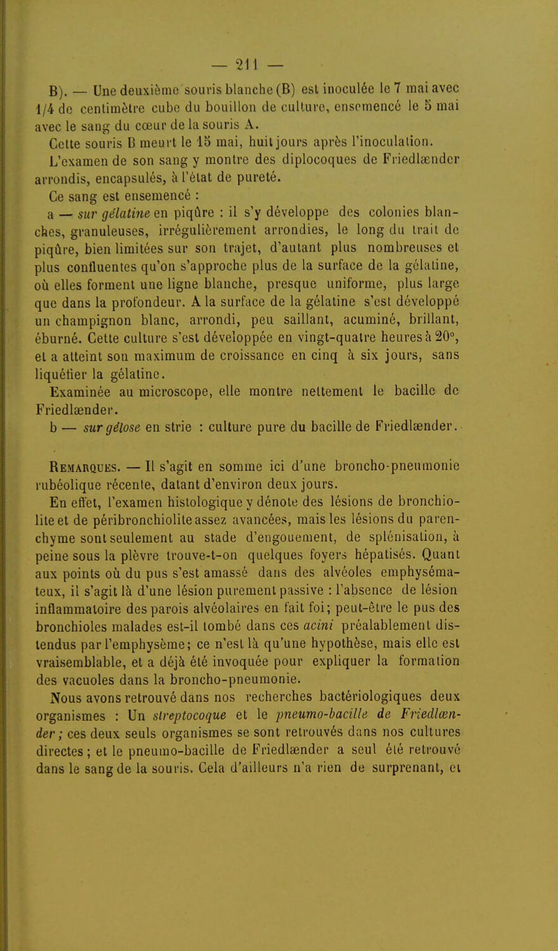 B). — Une deuxième souris blanche (B) est inoculée le 7 mai avec 1/4 de centimètre cube du bouillon de culture, ensemencé le 5 mai avec le sang du cœur de la souris A. Cette souris D meurt le 15 mai, huit jours après l'inoculation. L'examen de son sang y montre des diplocoques de Friedlsender arrondis, encapsulés, à l'état de pureté. Ce sang est ensemencé : a — sur gélatine en piqûre : il s'y développe des colonies blan- ches, granuleuses, irrégulièrement arrondies, le long du Irait de piqûre, bien limitées sur son trajet, d'autant plus nombreuses et plus contluentes qu'on s'approche plus de la surface de la gélatine, où elles forment une ligne blanche, presque uniforme, plus large que dans la profondeur. A la surface de la gélatine s'est développé un champignon blanc, arrondi, peu saillant, acuminé, brillant, éburné. Cette culture s'est développée en vingt-quatre heures à 20°, et a atteint son maximum de croissance en cinq à six jours, sans liquéfier la gélatine. Examinée au microscope, elle montre nettement le bacille de Friedlsender. b — sur gélose en strie : culture pure du bacille de Friedlsender. Bemarques. — Il s'agit en somme ici d'une broncho-pneumonie rubéolique récente, datant d'environ deux jours. En efiel, l'examen histologique y dénote des lésions de bronchio- liteet de péribronchiolite assez avancées, mais les lésions du paren- chyme sont seulement au stade d'engouement, de splcnisalion, ù peine sous la plèvre trouve-t-on quelques foyers hépatisés. Quant aux points oîi du pus s'est amassé dans des alvéoles emphyséma- teux, il s'agit là d'une lésion purement passive : l'absence de lésion inflammatoire des parois alvéolaires en fait foi; peut-être le pus des bronchioles malades est-il tombé dans ces acini préalablement dis- tendus par l'emphysème; ce n'est là qu'une hypothèse, mais elle est vraisemblable, et a déjà été invoquée pour expliquer la formation des vacuoles dans la broncho-pneumonie. Nous avons retrouvé dans nos recherches bactériologiques deux organismes : Un streptocoque et le pneumo-bacille de Friedlœn- der; ces deux seuls organismes se sont retrouvés dans nos cultures directes ; et le pneumo-bacille de Friedlsender a seul été retrouvé dans le sang de la souris. Cela d'ailleurs n'a rien de surprenant, ei