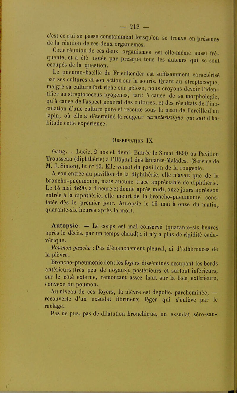 c'est ce qui se passe constamment lorsqu'on se trouve en présence de la réunion de ces deux organismes. Cette réunion de ces deux organismes est elle-même aussi fré- quente, et a été notée par presque tous les auteurs qui se sont occupés de la question. Le pncumo-bacille de Friedleender est suffisamment caractérisé par ses cultures et son action sur la souris. Quant au streptocoque, malgré sa culture fort riche sur gélose, nous croyons devoir l'iden- tifier au streptococcus pyogenes, tant à cause de sa morphologie, qu'à cause de l'aspect général des cultures, et des résultats de Ti^no- culation d'une culture pure et récente sous la peau de l'oreille d'un lapin, où elle a déterminé la rougeur caractéristique qui suit d'ha-. bitude cette expérience. Observation IX Gaug... Lucie, 2 ans et demi. Entrée le 3 mai 1890 au Pavillon Trousseau (diphthérie) à l'Hôpital des Enfants-Malades. {Service de M. J. Simon), lit n 13. Elle venait du pavillon de la rougeole. A son entrée au pavillon de la diphthérie, elle n'avait que de la broncho-pneumonie, mais aucune trace appréciable de diphthérie. Le 14 mai 1890, à 1 heure et demie après midi, onze jours après son entrée à la diphthérie, elle meurt de la broncho-pneumonie cons- tatée dès le premier jour. Autopsie le 16 mai à onze du matin, quarante-six heures après la mort. Autopsie. — Le corps est mal conservé (quarante-six heures après le décès, par un temps chaud) ; il n'y a plus de rigidité cada- vérique. Poumon gauche : Pas d'épanchement pleural, ni d'adhérences de la plèvre. Broncho-pneumonie dont les foyers disséminés occupant les bords antérieurs (très peu de noyaux), postérieurs et surtout inférieurs, sur le côté externe, remontant assez haut sur la face extérieure, convexe du poumon. Au niveau de ces foyers, la plèvre est dépolie, parcheminée, — recouverte d'un exsudai fibrineux léger qui s'enlève par le raclage. Pas de pus, pas de dilataliou bronchique, un exsudât séro-san-