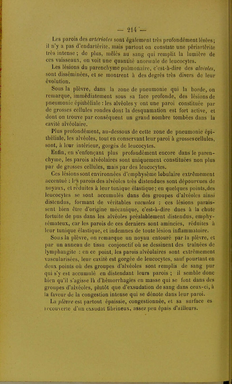Les parois des arterioles sont égalcmonl très profondément lésées; il n'y a pas d'endarlérile, mais partout on constate une périarléritc très intense; de plus, mêlés au sang qui remplit la lumière de ces vaisseaux, on voit une quantité anonnale de leucocytes. Les lésions du parenchyme pulmonaire, c'est-à-dire des alvéoles, sont disséminées, et se montrent à des degrés très divers de leur évolution. Sous la plèvre, dans la zone de pneumonie qui la borde, on remarque, immédiatement sous sa face profonde, des lésions de pneumonie épithéliale : les alvéoles y ont une paroi constituée par de grosses cellules rondes dont la desquamation est fort active, et dont on trouve par conséquent un grand nombre tombées dans la cavité alvéolaire. Plus profondément, au-dessous de celte zone de pneumonie épi- théliale, les alvéoles, tout en conservant leur paroi à grosses cellules, sont, à leur intérieur, gorgés de leucocytes. Enfin, en s'enfonçant plus profondément encore dans le paren- chyme, les parois alvéolaires sont uniquement constituées non plus par de grosses cellules, mais par des leucocytes. Ces lésions sont environnées d'emphysème lobulaire extrêmement accentué : 1rs parois des alvéoles très distendues sont dépourvues de noyaux, et réduites à leur tunique élastique; en quelques poinls,des leucocytes se sont accumulés dans des groupes d'alvéoles ainsi distendus, formant de véritables vacuoles ; ces lésions parais- sent bien être d'origine mécanique, c'est-à-dire dues à la chute fortuite de pus dans les alvéoles préalablement distendus, emphy- sémateux, car les parois de ces derniers sont amincies, réduites à leur tunique élastique, et indemnes de toute lésion inflammatoire. Sous la plèvre, on remarque un noyau entouré parla plèvre, et par un anneau de tissu conjonctif où se dessinent des traînées de lymphangite : en ce point, les parois alvéolaires sont extrêmement vascularisées, leur cavité est gorgée de leucocytes, sauf pourtant en deux points où des groupes d'alvéoles sont remplis de sang pur qui s'y est accumulé en distendant leurs parois ; il semble donc bien qu'il s'agisse là d'hémorrhagies en masse qui se font dans dos groupes d'alvéoles, plutôt que d'exsudation de sang dans ceux-ci, à la faveur de la congestion intense qui se dénote dans leur paroi. La plèvre est partout épaissie, congestionnée, et sa surface es iccouverie d'un exsudai tibrineux, assez peu épais d'ailleurs.
