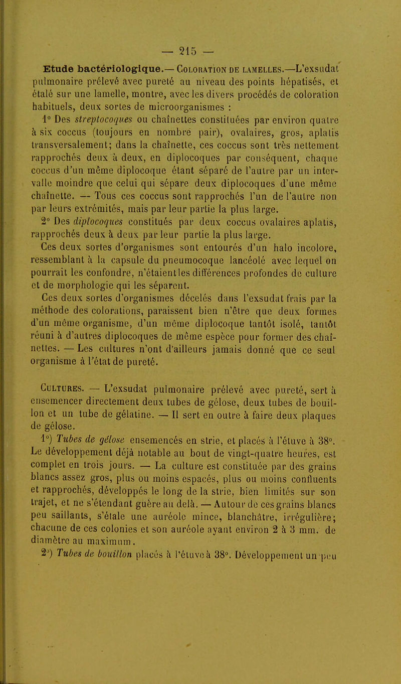 Etude bactériologique.— Colchation de lamelles.—L'exsiidal pulmonaire prélevé avec pureté au niveau des points hépatisés, et étalé sur une lamelle, montre, avec les divers procédés de coloration habituels, deux sortes de microorganismes : i° Des streptocoques ou chaînettes consliluées par environ quatre à six coccus (toujours en nombre pair), ovalaires, gros, aplatis transversalement; dans la chaînette, ces coccus sont très nettement i-approchés deux à deux, en diplocoqucs par conséquent, chaque coccus d'un même diplocoque étant séparé de l'autre par un inter- valle moindre que celui qui sépare deux diplocoques d'une même chaînelle. — Tous ces coccus sont rapprochés l'un de l'autre non par leurs extrémités, mais par leur partie la plus large. 2° Des diplocoques constitués par deux coccus ovalaires aplatis, rapprochés deux à deux par leur partie la plus large. Ces deux sortes d'organismes sont entourés d'un halo incolore, ressemblant à la capsule du pneumocoque lancéolé avec lequel on pourrait les confondre, n'étaient les différences profondes de culture et de morphologie qui les séparent. Ces deux sortes d'organismes décelés dans l'exsudat frais par la méthode des colorations, paraissent bien n'être que deux formes d'un même organisme, d'un même diplocoque tantôt isolé, tantôt réuni à d'autres diplocoques de môme espèce pour former des chaî- nettes. — Les cultures n'ont d'ailleurs jamais donné que ce seul organisme à l'état de pureté. Cultures. — L'exsudat pulmonaire prélevé avec pureté, sert à ensemencer directement deux tubes de gélose, deux tubes de bouil- lon et un tube de gélatine. — Il sert en outre à faire deux plaques de gélose. 1) Tubes de gélose ensemencés en strie, et placés à l'étuve à 38°. Le développement déjà notable au bout de vingt-quatre heures, est complet en trois jours. — La culture est constituée par des grains blancs assez gros, plus ou moins espacés, plus ou moins confluents et rapprochés, développés le long de la strie, bien limités sur son trajet, et ne s'étendant guère au delà. — Autour do ces grains blancs peu saillants, s'étale une auréole mince, blanchâtre, irrégulière; chacune de ces colonies et son auréole ayant environ 2 à 3 mm. de diamètre au maximum. 2) Tubes de bouillon placés à l'éluvcà 38°. Développement un peu