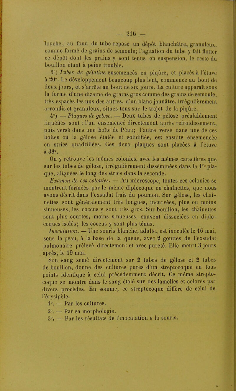 ■louche; au tond du tube repose un dépôt blanchâtre, granuleux, comme formé de grains de semoule; ragitalion du tube y fait llolter ce dépôt dont les grains y sont tenus en suspension, le rcsle du bouillon étant à peine troublé. 3) Tubes de gélatine ensemencés en piqûre, et placés à l'étuve à 20. Le développement beaucoup plus lent, commence au bout de deux jours, et s'arrête au bout de six jours. La culture apparaît sous la forme d'une dizaine de grains gros comme des grains de semoule, très espacés les uns des autres, d'un blanc jaunâtre, irrégulièrement arrondis et granuleux, situés tous sur le trajet de la piqûre. 4) — Plaques de gélose. — Deux tubes de gélose préalablement liquéfiés sont : l'un ensemencé directement après refroidissement, puis versé dans une boîte de Pétri; l'autre versé dans une de ces boîtes où la gélose étalée et solidifiée, est ensuite ensemencée en stries quadrillées. Ces deux plaques sont placées à l'étuve à 38». On y retrouve les mêmes colonies, avec les mêmes caractères que sur les tubes de gélose, irrégulièrement disséminées dans la i'»^ pla- que, alignées le long des stries dans la seconde. Examen de ces colonies. — Au microscope, toutes ces colonies se montrent formées par le même diplocoque en chaînettes, que nous avons décrit dans l'exsudal frais du poumon. Sur gélose, les chaî- nettes sont généralement très longues, incurvées, plus ou moins sinueuses, les coccus y sont très gros. Sur bouillon, les chaînettes sont plus courtes, moins sinueuses, souvent dissociées en diplo- coques isolés; les coccus y sont plus ténus. Inoculation. —Une souris blanche, adulte, est inoculée le 16 mai, sous la peau, à la base de la queue, avec 2 gouttes de l'exsudal pulmonaire prélevé directement et avec pureté. Elle meurt 3 jours après, le 19 mai. Son «ang semé directement sur 2 tubes de gélose et 2 tubes de bouillon, donne des cultures pures d'un streptocoque en tous points identique à celui précédemment décrit. Ce même strepto- coque se montre dans le sang étalé sur des lamelles et colorés par divers procédés En somme, ce streptocoque diflère de celui de l'érysipèle. 1°. — Par les cultures. 2°. — Par sa morphologie. 3°. — Par les résultats de l'inoculation à la souris.