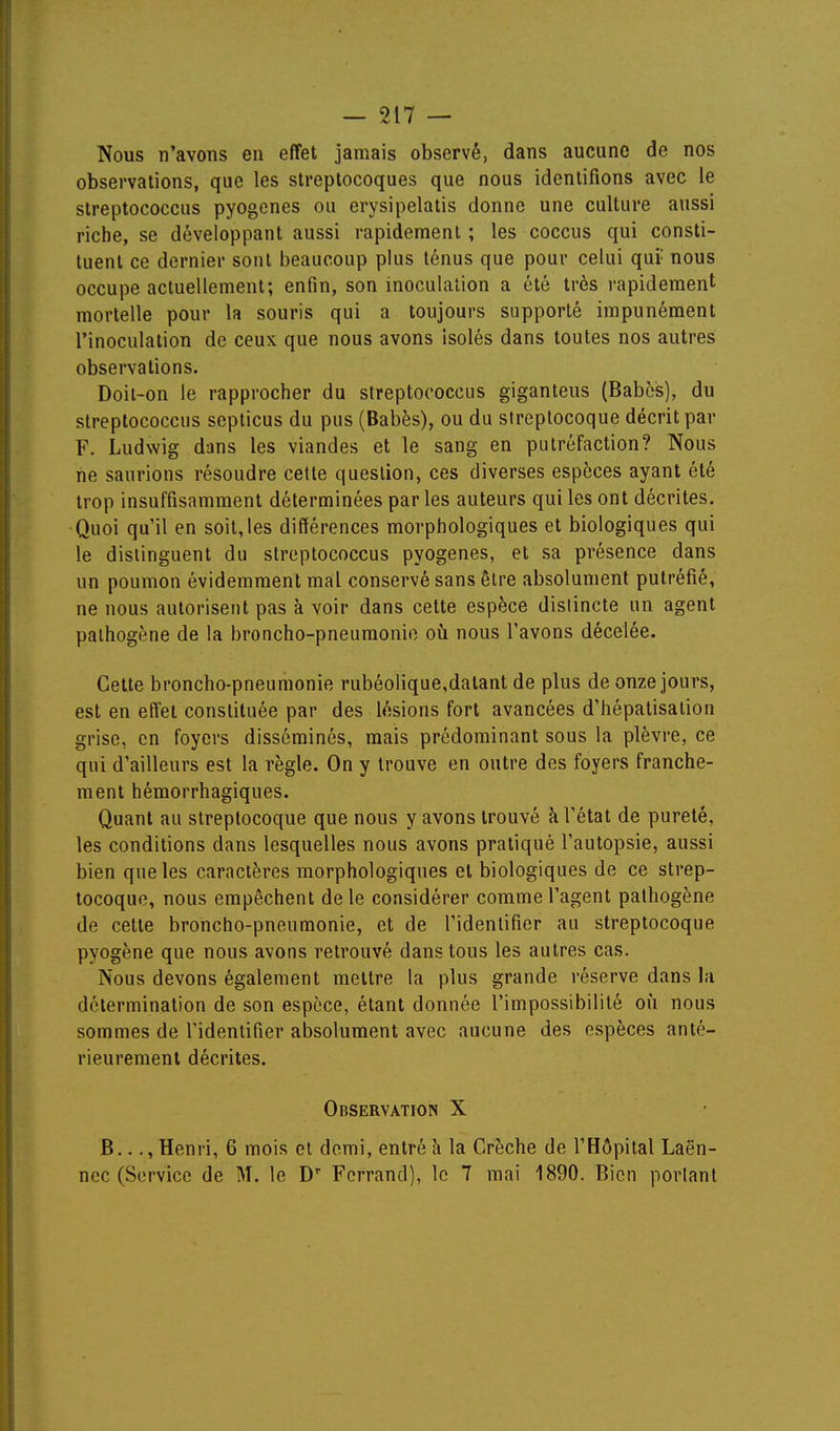 Nous n'avons en effet jamais observé, dans aucune de nos observations, que les streptocoques que nous identifions avec le streptococcus pyogenes ou erysipelatis donne une culture aussi riche, se développant aussi rapidement ; les coccus qui consti- tuent ce dernier sont beaucoup plus ténus que pour celui qui nous occupe actuellement; enfin, son inoculation a été très rapidement mortelle pour la souris qui a toujours supporté impunément l'inoculation de ceuK que nous avons isolés dans toutes nos autres observations. Doit-on le rapprocher du streptococcus giganteus (Babcs), du streptococcus septicus du pus (Babès), ou du streptocoque décrit par F. Ludwig dans les viandes et le sang en putréfaction? Nous ne saurions résoudre cette question, ces diverses espèces ayant été trop insuffisamment déterminées par les auteurs qui les ont décrites. Quoi qu'il en soit,les différences morphologiques et biologiques qui le distinguent du streptococcus pyogenes, et sa présence dans un poumon évidemment mal conservé sans être absolument putréfié, ne nous autorisent pas à voir dans cette espèce distincte un agent pathogène de la broncho-pneumonie où nous l'avons décelée. Cette broncho-pneumonie rubéolique,datant de plus de onze jours, est en effet constituée par des lésions fort avancées d'hépatisalion grise, en foyers disséminés, mais prédominant sous la plèvre, ce qui d'ailleurs est la règle. On y trouve en outre des foyers franche- ment hémorrhagiques. Quant au streptocoque que nous y avons trouvé à l'état de pureté, les conditions dans lesquelles nous avons pratiqué l'autopsie, aussi bien que les caractères morphologiques et biologiques de ce strep- tocoque, nous empêchent de le considérer comme l'agent pathogène de cette broncho-pneumonie, et de l'identifier au streptocoque pyogène que nous avons retrouvé dans tous les autres cas. Nous devons également mettre la plus grande réserve dans la détermination de son espèce, étant donnée l'impossibilité où nous sommes de l'identifier absolument avec aucune des espèces anté- rieurement décrites. Observation X B..., Henri, 6 mois cl demi, entré à la Crèche de l'Hôpital Laën- ncc (Service de M. le D' Fcrrand), le 7 mai 1890. Bien portant