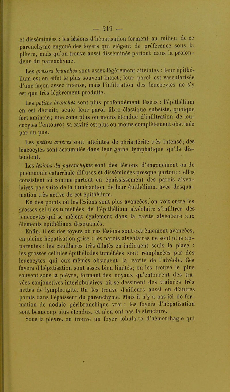 el disséminées : les lésions d'hépatisation forment au milieu de ce parenchyme engoué des foyers qui siègent de préférence sous la plèvre, mais qu'on trouve aussi disséminés partout dans la profon- deur du parenchyme. Les grosses bronches sont assez légèrement atteintes : leur épithé- lium est en effet le plus souvent intact; leur paroi est vascularisée d'une façon assez intense, mais l'infiltration des leucocytes ne s'y est que très légèrement produite. Les petites bronches sont plus profondément lésées : l'cpithélium en est détruit; seule leur paroi fibro-élastique subsiste, quoique fort amincie; une zone plus ou moins étendue d'infiltration de leu- cocytes l'entoure; sa cavité est plus ou moins complètement obstruée par du pus. Les petites artères sont atteintes de périartérite très intensé; des leucocytes sont accumulés dans leur gaine lymphatique qu'ils dis- tendent. Les lésions du parenchyme sont des lésions d'engouement ou de pneumonie calarrhale diffuses et disséminées presque partout : elles consistent ici comme partout en épaississement des parois alvéo- laires par suite de la tuméfaction de leur épithélium, avec desqua- mation très active de cet épithélium. En des points où les lésions sont plus avancées, on voit entre les grosses cellules tumétiées de l'épithélium alvéolaire s'infiltrer des leucocytes qui se mêlent également dans la cavité alvéolaire aux éléments épilhéliaux desquamés. Enfin, il est des foyers oîi ces lésions sont extrêmement avancées, en pleine hépatisation grise : les parois alvéolaires ne sont plus ap- parentes : les capillaires très dilatés en indiquent seuls la place : les grosses cellules épilhéliales tuméfiées sont remplacées par des leucocytes qui eux-mêmes obstruent la cavité de l'alvéole. Ces foyers d'hépatisation sont assez bien limités; on les trouve le plus souvent sous la plèvre, formant des noyaux qu'entourent des tra- vées conjonctives interlobulaires 011 se dessinent des traînées très nettes de lymphangite. On les trouve d'ailleurs aussi en d'autres points dans l'épaisseur du parenchyme. Mais il n'y a pas ici de for- mation de nodule péribronchique vrai : les foyers d'hépatisation sont beaucoup plus étendus, et n'en ont pas la structure. Sous la plèvre, on trouve un foyer lobulaira d'hémorrhagie qui