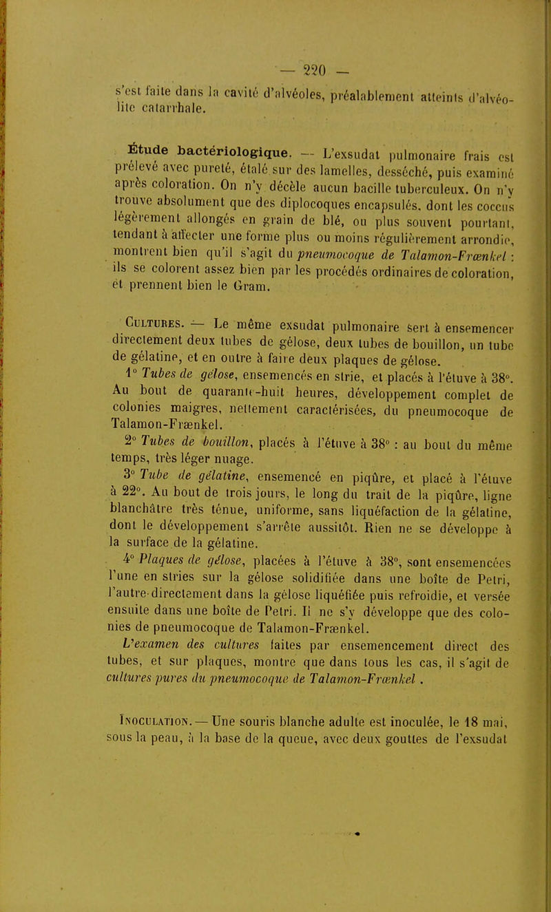 — 2?0 - s'est laile dans la cavité d'alvéoles, préalablement atteints d'alvéo- lite catarrhale. Etude bactériologique. — L'exsudat pulmonaire frais est prélevé avec pureté, étalé sur des lamelles, desséché, puis examiné après coloration. On n'y décèle aucun bacille tuberculeux. On n'y trouve absolument que des diplocoques encapsulés, dont les cocciis légèrement allongés en grain de blé, ou plus souvent pourtant, tendant à affecter une forme plus ou moins régulièrement arrondie, montrent bien qu'il s'agit du pneumocoque de Talamon-Frœnkel : ils se colorent assez bien par les procédés ordinaires de coloration, et prennent bien le Gram. Cultures. — Le même exsudât pulmonaire sert à ensemencer directement deux tubes de gélose, deux tubes de bouillon, un tube de gélatine, et en outre à faire deux plaques de gélose. 1° Tubes de gélose, ensemencés en strie, et placés à l'éluve à 38. Au bout de quaranK-huit heures, développement complet de colonies maigres, nettement caractérisées, du pneumocoque de Talamon-Frœnkel. 2° Tuhes de bouillon, placés à i'étuve à 38° : au bout du même temps, très léger nuage. 3° Tube de gélatine, ensemencé en piqûre, et placé à l'éluve à 22°. Au bout de trois jours, le long du trait de la piqûre, ligne blanchâtre très ténue, uniforme, sans liquéfaction de la gélatine, dont le développement s'arrête aussitôt. Rien ne se développe à la surface de la gélatine. ^ 4° Plaques de gélose, placées à I'étuve à 38°, sont ensemencées l'une en stries sur la gélose solidifiée dans une boîte de Pelri, l'autre'directement dans la gélose liquéfiée puis refroidie, et versée ensuite dans une boîte de Pelri. Il ne s'y développe que des colo- nies de pneumocoque de Talamon-Fraenkel. L'examen des cultures faites par ensemencement direct des tubes, et sur plaques, montre que dans tous les cas, il s'agit de cultures pures du pneumocoque de Talamon-Frœnkel. Inoculation. — Une souris blanche adulte est inoculée, le 18 mai, sous la peau, îi la base de la queue, avec deux gouttes de l'exsudat