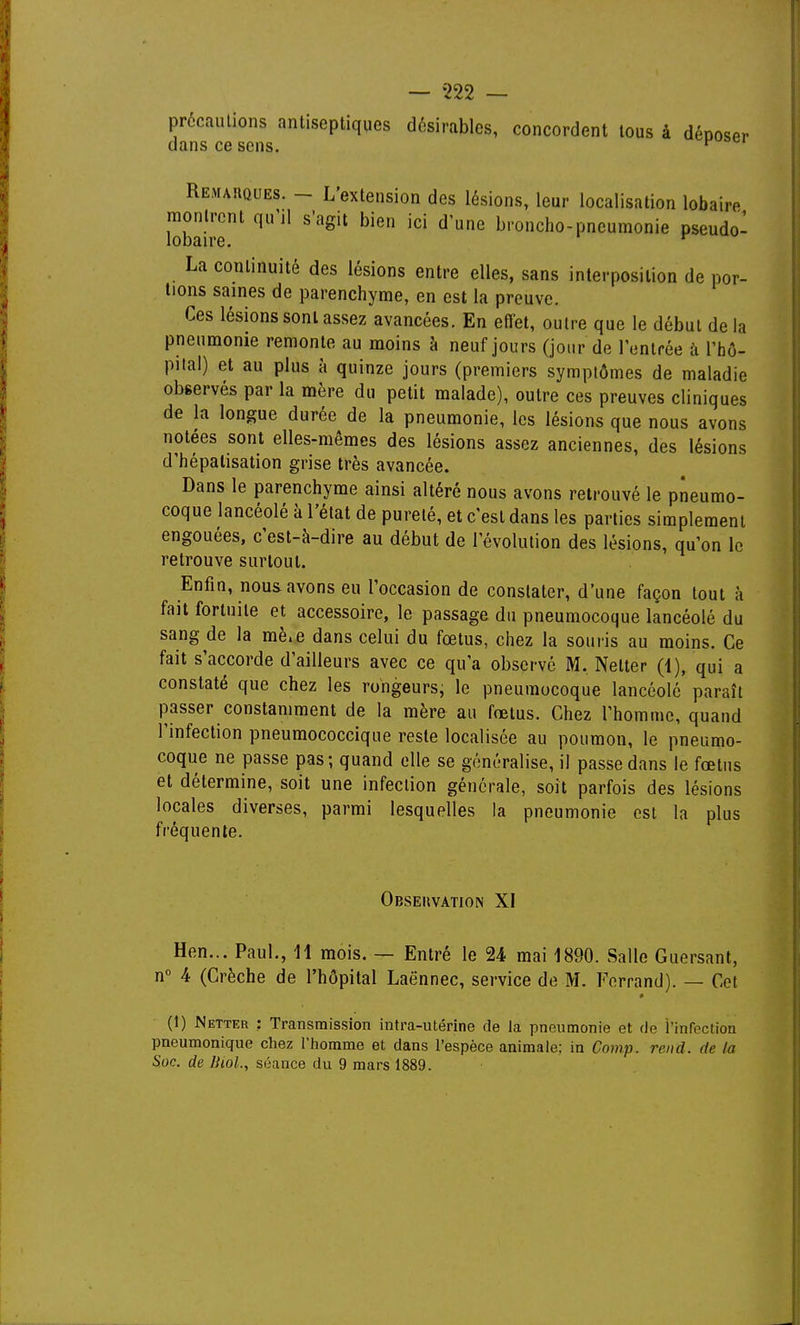 précautions antiseptiques désirables, concordent tous à déooser dans ce sens. Remarques. - L'extension des lésions, leur localisation lobaire montrent qu'il s'agit bien ici d'une broncho-pneumonie pseudo- lobaire. ^ La continuité des lésions entre elles, sans interposition de por- tions saines de parenchyme, en est la preuve. Ces lésions sont assez avancées. En efiet, outre que le début de la pneumonie remonte au moins à neuf jours (jour de l'entrée à l'hô- pilal) et au plus à quinze jours (premiers symptômes de maladie observés par la mère du petit malade), outre ces preuves cliniques de la longue durée de la pneumonie, les lésions que nous avons notées sont elles-mêmes des lésions assez anciennes, des lésions d'hépatisation grise très avancée. Dans le parenchyme ainsi altéré nous avons retrouvé le pneumo- coque lancéolé à l'état de pureté, et c'est dans les parties simplement engouées, c'est-à-dire au début de l'évolution des lésions, qu'on le retrouve surtout. Enfin, nous avons eu l'occasion de constater, d'une façon tout à fait fortuite et accessoire, le passage du pneumocoque lancéolé du sang de la mè.e dans celui du fœtus, chez la souris au moins. Ce fait s'accorde d'ailleurs avec ce qu'a observé M. Netter (1), qui a constaté que chez les rongeurs, le pneumocoque lancéolé paraît passer constamment de la mère au fœtus. Chez l'homme, quand l'infection pneumococcique reste localisée au poumon, le pneumo- coque ne passe pas; quand elle se généralise, il passe dans le fœtus et détermine, soit une infection générale, soit parfois des lésions locales diverses, parmi lesquelles la pneumonie est la plus fréquente. Obseuvation XI Hen... Paul., 11 mois. — Entré le 24 mai 1890. Salle Guersant, n 4 (Crèche de l'hôpital Laënnec, service de M. Forrand). — Cet (1) Netter ; Transmission intra-utérine de la pneumonie et de l'infection pneumonique cliez l'iiomme et dans l'espèce animale; in Comp. rend, de la Soc. de Ihol., séance du 9 mars 1889.