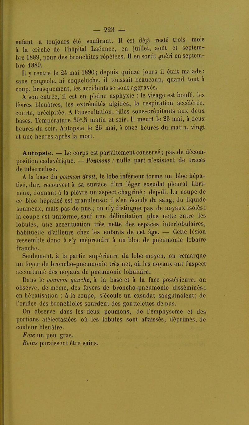 enfant a toujours été souffrant. Il est déjà resté trois mois à la crèche de riiôpital Laënnec, en juillet, août et septem- bre 1889, pour des bronchites répétées. Il en sortit guéri en septem- bre 1889, Il y rentre le 24 mai 1890; depuis quinze jours il était malade; sans rougeole, ni coqueluche, il toussait beaucoup, quand tout à coup, brusquement, les accidents se sont aggravés. A son entrée, il est en pleine asphyxie : le visage est bouffi, les lèvres bleuâtres, les extrémités algides, la respiration accélérée, courte, précipitée. A l'auscultation, râles sous-crépitants aux deux bases. Température 39°,5 matin et soir. Il meurt le 25 mai, à deux heures du soir. Autopsie le 26 mai, à onze heures du matin, vingt et une heures après la mort- Autopsie. — Le corps est parfaitement conservé; pas de décom- position cadavérique. — Poumons : nulle part n'exisicnl de traces de tuberculose. A la base du poumon droit, le lobe inférieur forme un bloc hépa- tisé, dur, recouvert à sa surface d'un léger exsudât pleural fibri- neux, donnant à la plèvre un aspect chagriné ; dépoli. La coupe de ce bloc hépalisé est granuleuse; il s'en écoule du sang, du liquide spumeux, mais pas de pus; on n'y distingue pas de noyaux isolés: la coupe est uniforme, sauf une délimitation plus nette entre les lobules, une accentuation très nette des espaces iiiierlobulaires, habituelle d'ailleurs chez les enfants de cet âge. — Cette lésion ressemble donc à s'y méprendre à un bloc de pneumonie lobaire franche. Seulement, à la partie supérieure du lobe moyen, on remarque un foyer de broncho-pneumonie très net, oii les noyaux ont l'aspect accoutumé des noyaux de pneumonie lobulaire. Dans le poumon gauche, à la base et à la face postérieure, on observe, de même, des foyers de broncho-pneumonie disséminés; en hépatisation : à la coupe, s'écoule un exsudât sanguinolent; de l'orifice des bronchioles sourdenl des gouttelettes de pus. On observe dans les deux poumons, de l'emphysème et des portions atélectasiées où les lobules sont affaissés, déprimés, de couleur bleuâtre. Foie un peu gras. Reins paraissent être sains.