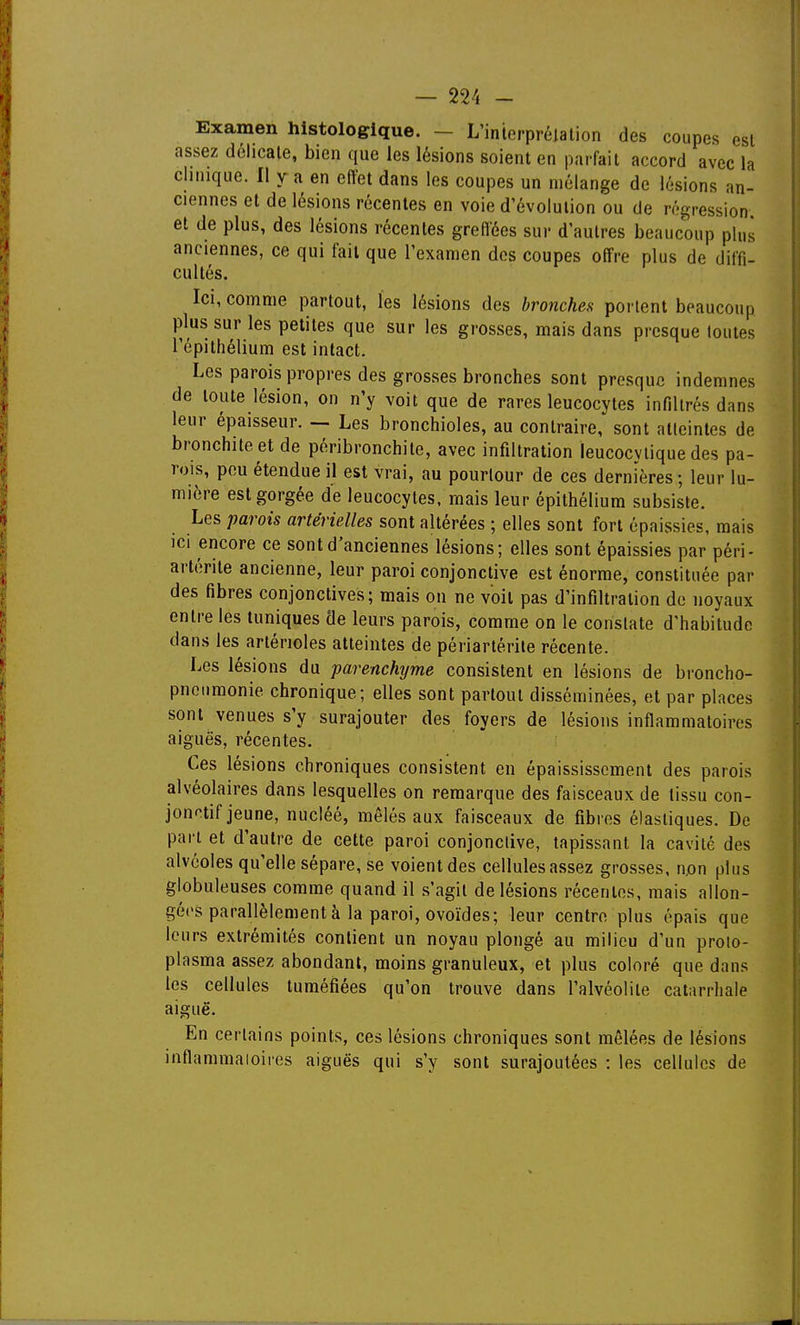 — Wi - Examen histologique. — L'interprélalion des coupes est assez dchcale, bien que les lésions soient en parfait accord avec la clinique. Il y a en effet dans les coupes un mélange de lésions an- ciennes et de lésions récentes en voie d'évolution ou de régression et de plus, des lésions récentes greffées sur d'autres beaucoup plus anciennes, ce qui fait que l'examen dos coupes offre plus de diffi- cultés. Ici, comme partout, les lésions des bronches portent beaucoup plus sur les petites que sur les grosses, mais dans presque toutes Tépithélium est intact. Les parois propres des grosses bronches sont presque indemnes de toute lésion, on n'y voit que de rares leucocytes infiltrés dans leur épaisseur. — Les bronchioles, au contraire, sont alleintes de bronchite et de péribronchite, avec infiltration leucocylique des pa- rois, pou étendue il est vrai, au pourtour de ces dernières ; leur lu- mière est gorgée de leucocytes, mais leur épithéliura subsiste. Les parois artérielles sont altérées ; elles sont fort épaissies, mais ici encore ce sont d'anciennes lésions; elles sont épaissies par péri- artérite ancienne, leur paroi conjonctive est énorme, constituée par des fibres conjonctives; mais on ne voit pas d'infiltration do noyaux entre les tuniques de leurs parois, comme on le constate d'habitude dans les artérioles atteintes de périartérile récente. Les lésions du parenchyme consistent en lésions de broncho- pnoiimonie chronique; elles sont partout disséminées, et par places sont venues s'y surajouter des foyers de lésions inflammatoires aiguës, récentes. Ces lésions chroniques consistent en épaississcment des parois alvéolaires dans lesquelles on remarque des faisceaux de tissu con- jonotif jeune, nucléé, mêlés aux faisceaux de fibres élastiques. De part et d'autre de cette paroi conjonctive, tapissant la cavité des alvéoles qu'elle sépare, se voient des cellules assez grosses, n,on plus globuleuses comme quand il s'agit de lésions récentes, mais allon- gées parallèlement à la paroi, ovoïdes; leur centre plus épais que leurs extrémités contient un noyau plongé au milieu d'un proto- plasma assez abondant, moins granuleux, et plus coloré que dans les cellules tuméfiées qu'on trouve dans l'alvéolite catarrhale aiguë. En certains points, ces lésions chroniques sont mêlées de lésions inflammaioires aiguës qui s'y sont surajoutées : les cellules de