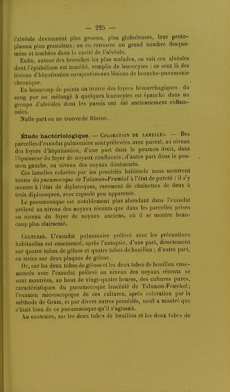 l'alvéole deviennent plus grosses, plus globuleuses, leur proto- plasma plus granuleux; on eu retrouve un grand nombre desqua- raées et tombées dans la cavité de l'alvéole. Enfin, autour dos bronches les plus malades, on voit ces alvéoles dont l'épilhélium est tuméfié, remplis de leucocytes : ce sont là des lésions d'hépatisalion surajouléesaux lésions de broncho-pneumonie chronique. En beaucoup de points on trouve des foyers hémorrhagiques : du sang pur ou mélangé à quelques leucocytes est épanché dans un groupe d'alvéoles dont les parois ont été anciennement enflam- mées. Nulle part on ne trouve de fibrine. Étude bactériologique. — Colouation de lamelles. — Des parcelles d'exsudat pulmonaire sont prélevées avec pureté, au niveau des foyers d'hépatisation, d'une part dans le poumon droit, dans l'épaisseur du foyer de noyaux conflucnls ; d'autre part dans le pou- . mon gauche, au niveau des noyaux disséminés. Ces lamelles colorées par les procédés habituels nous montrent toutes du pneumocoque de Talamon-Frœnkel à l'état de pureté : il s'y montre à l'état de diplocoques, rarement de chaînettes de deux à trois diplocoques, avec capsule peu apparente. Le pneumocoque est notablement plus abondant dans l'exsudat prélevé au niveau des noyaux récents que dans les parcelles prises au niveau du foyer de noyaux anciens, où il se montre beau- coup plus clairsemé. Cultures. L'exsudat pulmonaire prélevé avec les précautions habituelles est ensemencé, après l'autopsie, d'une part, directement sur quatre tubes de gélose et quatre tubes de bouillon ; d'autre part, en stries sur deux plaques de gélose. Or, sur les deux tubes de gélose et les deux tubes de bouillon ense- mencés avec l'exsudat prélevé au niveau des noyaux récents se sont montrées, au bout de vingt-quatre heures, des cultures pures, caractéristiques du pneumocoque lancéolé de Talaraon-Frœnkel; l'examen microscopique de ces cultures, après coloration par la méthode de Gram, et par divers autres procédés, noué a montré que c'était bien de ce pneumocoque qu'il s'agissait. Au contraire, sur les deux tubes de bouillon et les deux tubes de