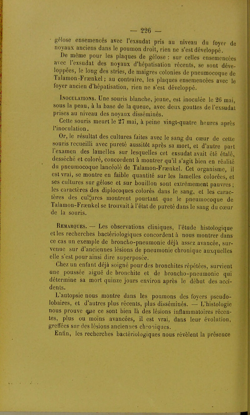 • gélose ensemencés avec l'exsudat pris au niveau du foyer de noyaux anciens dans le poumon droit, rien ne s'est développé. De môme pour les plaques de gélose : sur celles ensemencées avec l'exsudat des noyaux d'hépatisalion récents, se sont déve- loppées, le long des stries, de maigres colonies de pneumocoque de lalamon-Frœnkel ; au contraire, les plaques ensemencées avec le foyer ancien d'hépatisalion, rien ne s'est développé. Inoculations. Une souris blanche, jeune, est inoculée le 26 mai, sous la peau, à la base de la queue, avec deux gouttes de l'exsudat prises au niveau des noyaux disséminés. Cette souris meurt le 27 mai, à peine vingt-quatre heures après l'inoculation. Or, le résultat des cultures faites avec le sang du cœur de cette souris recueilli avec pureté aussitôt après sa mort, et d'autre part l'examen des lamelles sur lesquelles cet exsudât avait été étalé, desséché et coloré, concordent à montrer qu'il s'agit bien en réalité du pneumocoque lancéolé de Talamon-Frœnkel. Cet organisme, il est vrai, se montre en faible quantité sur les lamelles colorées', et ses cultures sur gélose et sur bouillon sont extrêmement pauvres ; les caractères des diplocoques colorés dans le sang, et les cai-ac- tères des cultures montrent pourtant que le pneumocoque de Talamon-Frœnkel se trouvait à l'état de pufeté dans le sang du cœur de la souris. Remarques. — Les observations cliniques, l'étude histologique et les recherches bactériologiques concordent à nous montrer dans ce cas un exemple de broncho-pneumonie déjk assez avancée, sur- venue sur d'anciennes lésions de pneumonie chronique auxquelles elle s'est pour ainsi dire superposée. Chez un enfant déjà soigné pour des bronchites répétées, survient une poussée aiguë de bronchite et de broncho-pneumonie qui détermine sa mort quinze jours environ après le début des acci- dents. L'autopsie nous montre dans les poumons des foyers pseudo- lobaires, et d'autres plus récents, plus disséminés. — L'histologie nous prouve q^ie ce sont bien là des lésions inflammatoires récen- tes, plus ou moins avancées, il est vrai, dans leur évolution, greffées sur des lésions anciennes ch:-o'iiques. Enfin, les recherches bactériologiques nous révèlent la présence
