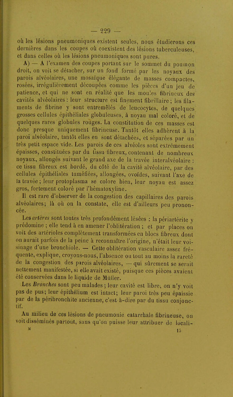 ofi les lésions pneumoniques existent seules, nous étudierons ces dernières dans les coupes oii coexistent des lésions tuberculeuses, et dans celles où les lésions pneumoniques sont pures. A) — A l'examen des coupes portant sur le sommet du poumon droit, on voit se détacher, sur un fond formé par les noyaux des parois alvéolaires, une mosaïque élégante, de masses compactes, rosées, irrégulièrement découpées comme les pièces d'un jeu de patience, et qui ne sont en réalité que les moules fibrincux des cavités alvéolaires : leur structure est finement fibrillaire ; les fila- ments de fibrine y sont entremêlés de leucocytes, de quelques grosses cellules épilhéliales globuleuses, à noyau mal coloré, et de quelques rares globules rouges. La constitution de ces masses est donc presque uniquement fibrineuse. Tantôt elles adhèrent à la paroi alvéolaire, tantôt elles en sont détachées, et séparées par un très petit espace vide. Les parois de ces alvéoles sont extrêmement épaisses, constituées par du tissu fibreux, contenant de nombreux noyaux, allongés suivant le grand axe de la travée interalvéolaire : ce tissu fibreux est bordé, du côté de la cavité alvéolaire, par des cellules épithéliales tuméfiées, allongées, ovoïdes, suivant l'axe de la travée ; leur protoplasma se colore bien, leur noyau est assez gros, fortement coloré par l'hématoxyline. Il est rare d'observer de la congestion des capillaires des parois alvéolaires; là oii on la constate, elle est d'ailleurs peu pronon- cée. Les artères sont toutes très profondément lésées : la périartérite y prédomine ; elle tend à en amener l'oblitération ; et par places on voit des arlérioles complètement transformées en blocs fibreux dont on aurait parfois de la peine à reconnaître l'origine, n'était leur voi- sinage d'une bronchiole. — Cette oblitération vasculaire assez fré- quente, explique, croyons-nous, l'absence ou tout au moins la rareté de la congestion des parois alvéolaires, — qui sûrement se serait nettement manifestée, si elle avait existé, puisque ces pièces avaient été conservées dans le liquide de Millier. Les Bronches sont peu malades ; leur cavité est libre, on n'y voit pas de pus; leur épithélium est intact; leur paroi très peu épaissie par de la péribronchite ancienne, c'est à-dire par du tissu conjonc- lif. Au milieu de ces lésions de pneumonie catarrhale fibrineuse, on voit disséminés partout, sans qu'on puisse leur attribuer de locali-