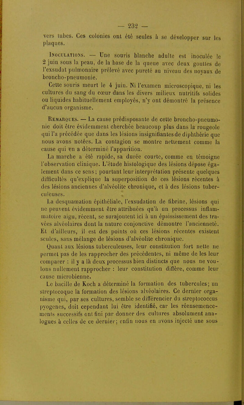 vers Uibes. Ces colonies ont été seules à se développer sur les plaques. Inoculations. — Une souris blanche adulte est inoculée le 2 juin sous la peau, de la base de la queue avec deux gouttes de l'exsudat pulmonaire prélevé avec pureté au niveau des noyaux de broncho-pneumonie. Cette souris meurt le 4 juin. Ni l'examen microscopique, ni les cultures du sang du cœur dans les divers milieux nutritifs solides ou liquides habituellement employés, n'y ont démontré la présence d'aucun organisme. Remarques. — La cause prédisposante de cette broncho-pneumo- nie doit être évidemment cherchée beaucoup plus dans la rougeole qui l'a précédée que dans les lésions insignifiantes de diphlhérie que nous avons notées. La contagion se montre nettement comme la cause qui en a déterminé l'apparition. La marche a été rapide, sa durée courte, comme en témoigne l'observation clinique. L'étude histologique des lésions dépose éga- lement dans ce sens; pourtant leurinterprélalion présente quelques difficultés qu'explique la superposition de ces lésions récentes à des lésions anciennes d'alvéolite chronique, et à des lésions tuber- culeuses. La desquamation épithéliale, l'exsudation de fibrine, lésions qui ne peuvent évidemment être attribuées qu'à un processus inflam- inaloiie aigu, récent, se surajoutent ici à un épaississement des tra- vées alvéolaires dont la nature conjonctive démontre l'ancienneté. Et d'ailleurs, il est des points où ces lésions récentes existent seules, sans mélange de lésions d'alvéolite chronique. Quant aux lésions tuberculeuses, leur constitution fort nette ne permet pas de les rapprocher des précédentes, ni même de les leur comparer : il y a là deux processus bien distincts que nous ne vou- lons nullement rapprocher : leur constitution diffère, comme leur cause microbienne. Le bacille de Koch a déterminé la formation des tubercules; un slrcplocoque la formation des lésions alvéolaires. Ce dernier orga- nisme qui, par ses cultures, semble se différencier du streptococcus pyogenes, doit cependant lui être identifié, car les réensemence- menis successifs ont fini par donner des cultures absolument ana- logues à celles de ce dernier; enfin nous en avons injecté une sous