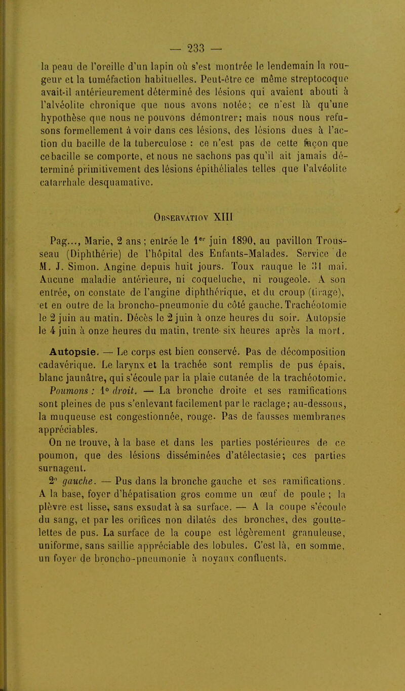 la peau de roreillc d'nn lapin où s'est montrée le lendemain la rou- geur et la tuméfaction habituelles. Peut-être ce même streptocoque avait-il antérieurement déterminé des lésions qui avaient abouti à l'alvéolite chronique que nous avons notée; ce n'est là qu'une hypothèse que nous ne pouvons démontrer; mais nous nous refu- sons formellement à voir dans ces lésions, des lésions dues à l'ac- tion du bacille de la tuberculose : ce n'est pas de cette façon que cebacille se comporte, et nous ne sachons pas qu'il ait jamais dé- terminé primitivement des lésions épilhéliales telles que l'alvéolite calarrhale desquamalivc. Observatiov XIII Pag..., Marie, 2 ans ; entrée le l* juin 1890, au pavillon Trous- seau (Diphthérie) de l'hôpital des Enfants-Malades. Service de M. J. Simon. Angine depuis huit jours. Toux rauque le ÎJI mai. Aucune maladie antérieure, ni coqueluche, ni rougeole. A son entrée, on constate de l'angine diphthérique, et du croup (lii-ago), et en outre de la broncho-pneumonie du côté gauche. Trachéotomie le 2 juin au matin. Décès le 2 juin à onze heures du soir. Autopsie le 4 juin à onze heures du matin, trente-six heures après la mort. Autopsie. — Le corps est bien conservé. Pas de décomposition cadavérique. Le larynx et la trachée sont remplis de pus épais, blanc jaunâtre, qui s'écoule par la plaie cutanée de la trachéotomie. Poumons : 1° droit. — La bronche droite et ses ramifications sont pleines de pus s'enlevant facilement parle raclage; au-dessous, la muqueuse est congestionnée, rouge- Pas de fausses membranes appréciables. On ne trouve, à la base et dans les parties postérieures de ce poumon, que des lésions disséminées d'atélectasie; ces parties surnagent. 2 gauche. — Pus dans la bronche gauche et ses ramifications. A la base, foyer d'hépatisation gros comme un œuf de poule ; la plèvre est lisse, sans exsudai à sa surface. — A la coupe s'écoule du sang, et par les orifices non dilatés des bronches, des goutte- lettes de pus. La surface de la coupe est légèrement granuleuse, uniforme, sans saillie appréciable des lobules. C'est là, en somme, un foyer de broncho-pneumonie à noyaux confluents.