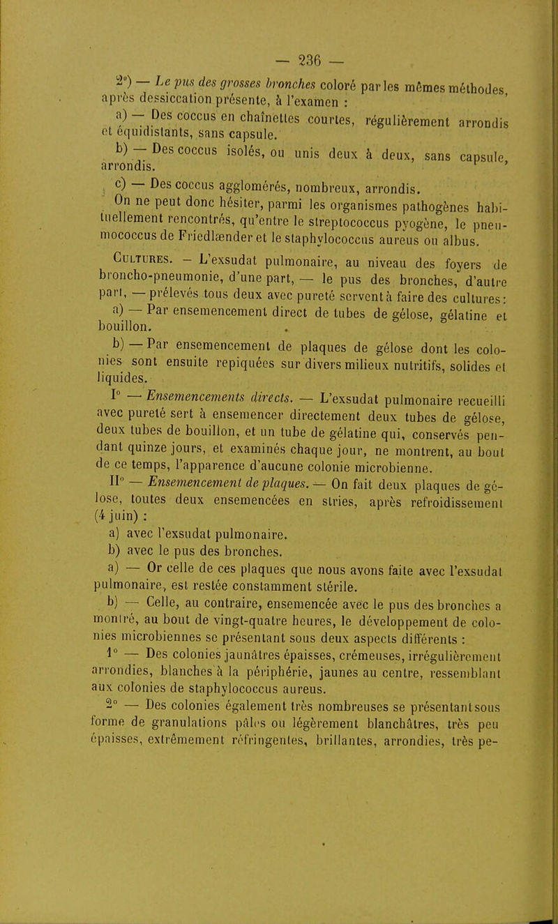 '2) — Le pus des grosses bronches coloré parles mêmes méthodes après dessiccation présente, à l'examen : a) - Des coccns en chaînettes courtes, régulièrement arrondis (H equidislants, sans capsule. b) - Des coccus isolés, ou unis deux à deux, sans capsule arrondis. ^ ' c) — Des coccus agglomérés, nombreux, arrondis. On ne peut donc hésiter, parmi les organismes pathogènes habi- liiellement rencontrés, qu'entre le slreplococcus pvogène, le pneu- mococcusde Friedlœnder et le staphylococcus aureus ou albus. Cultures. - L'exsudat pulmonaire, au niveau des foyers de broncho-pneumonie, d'une part, — le pus des bronches, d'autre pan, — prélevés tous deux avec pureté servent à faire des cultures: a) — Par ensemencement direct de tubes de gélose, gélatine et bouillon. b) —Par ensemencement de plaques de gélose dont les colo- nies sont ensuite repiquées sur divers milieux nutritifs, solides et liquides. I — Ensemencements directs. — L'exsudat pulmonaire recueilli avec pureté sert à ensemencer directement deux tubes de gélose, deux tubes de bouillon, et un tube de gélatine qui, conservés pen- dant quinze jours, et examinés chaque jour, ne montrent, au bout de ce temps, l'apparence d'aucune colonie microbienne. IP — Ensemencement de plaques. — On fait deux plaques de gé- lose, toutes deux ensemencées en stries, après refroidissemeni (4 juin) : a) avec l'exsudat pulmonaire. b) avec le pus des bronches. a) — Or celle de ces plaques que nous avons faite avec l'exsudat pulmonaire, est restée constamment stérile. b) — Celle, au contraire, ensemencée avec le pus des bronches a montré, au bout de vingt-quatre heures, le développement de colo- nies microbiennes se présentant sous deux aspects différents : 1° — Des colonies jaunâtres épaisses, crémeuses, irrégulièrement arrondies, blanches à la périphérie, jaunes au centre, ressemblant aux colonies de staphylococcus aureus. 2 — Des colonies également très nombreuses se présentanlsous forme de granulations pâles ou légèrement blanchâtres, très peu épaisses, extrêmement réfringentes, brillantes, arrondies, très pe-