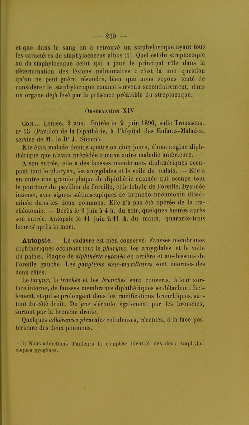 et que dans le sang on a retrouvé im staphylocoque ayant tous les caraclèi-es de staphylococcus albus (1). Quel est du streptocoque ou du staphylocoque celui qui a joué le principal rôle dans la délerminalion des lésions pulmonaires : c'est là une question qu'on ne peut guère résoudre, bien que nous Foyons tenté de considérer le staphylocoque comme survenu secondairement, dans un organe déjà lésé par la présence préalable du streptocoque. Observation XIV Corr... Louise, 2 ans. Entrée le 9 juin 1890, salle Trousseau, n 1S (Pavillon de la Diphthérie, à l'hôpital des Enfants-Malades, service de M. le D J. Simon). Elle était malade depuis quatre ou cinq jours, d'une angine diph- thérique que n'avait précédée aucune autre maladie antérieure. A son entrée, elle a des fausses membranes diphthériques occu- pant tout le pharynx, les amygdales et le voile du palais. — Elle a en outre une grande plaque de diphthérie cutanée qui occupe tout le pourtour du pavillon de l'oreille, et le lobule de l'oreille. Dyspnée intense, avec signes stélhoscopiques de broncho-pneumonie dissé- minée dans les deux poumons. Elle n'a pas été opérée de la tra- chéotomie. — Décès le 9 juin à 4 h. du soir, quelques heures après son entrée. Autopsie le H juin à 11 h. du malin, quarante-trois heures'après la mort. Autopsie. — Le cadavre est bien conservé. Fausses membranes diphthériques occupant tout le pharynx, les amygdales et le voile du palais. Plaque de diphthérie cutanée en arrière et au-dessous de l'oreille gauche. Les ganglions sous-maxillaires sont énormes des deux côtés. Le larynx, la trachée et les bronches sont couverts, à leur sur- face interne, de fausses membranes diphthériques se détachant faci- lement, et qui se prolongent dans les ramifications bronchiques, sur- tout du côté droit, pus s'écoule également par les bronches, surtout par la bronche droite. Quelques adhérences pleurales celluleuses, récentes, h la face pos- térieure des deux poumons. (1) Nous admettons d'ailleurs la complète identité des. deux staphylo- coques pyogones.