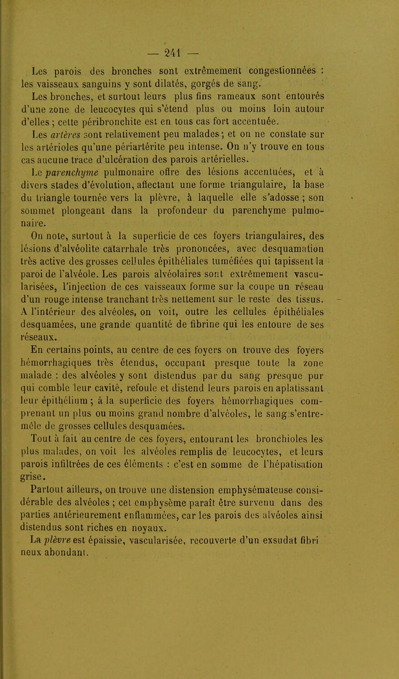 Les parois des bronches sont extrêmement congestionnées : les vaisseaux sanguins y sont dilatés, gorgés de sang. Les bronches, et surtout leurs plus fins rameaux sont entourés d'une zone de leucocytes qui s'étend plus ou moins loin autour d'elles ; celte péribronchite est en tous cas fort accentuée. Les artères sont relativement peu malades; et on ne constate sur les arlérioles qu'une périartérite peu intense. On n'y trouve en tous cas aucune trace d'ulcération des parois artérielles. Le parenchyme pulmonaire offre des lésions accentuées, et à divers stades d'évolution, affectant une forme triangulaire, la base du triangle tournée vers la plèvre, à laquelle elle s'adosse ; son sommet plongeant dans la profondeur du parenchyme pulmo- naire. On note, surtout à la superficie de ces foyers triangulaires, des lésions d'alvéolite catarrhale très prononcées, avec desquamation très active des grosses cellules épithéliales tuméfiées qui tapissent la paroi de l'alvéole. Les parois alvéolaires sont extrêmement vascu- larisées, l'injection de ces vaisseaux forme sur la coupe un réseau d'un rouge intense tranchant très nettement sur le reste des tissus. A l'intérieur des alvéoles, on voit, outre les cellules épithéliales desquamées, une grande quantité de fibrine qui les entoure de ses réseaux. En certains points, au centre de ces foyers on trouve des foyers hémorrhagiques très étendus, occupant presque toute la zone malade : des alvéoles y sont distendus par du sang presque pur qui comble leur cavité, refoule et distend leurs parois en aplatissant leur épitliélium ; à la superficie des foyers hémorrhagiques com- prenant un plus ou moins grand nombre d'alvéoles, le sang s'entre- mêle de grosses cellules desquamées. Tout à fait au centre de ces foyers, entourant les bronchioles les plus malades, on voit les alvéoles remplis de leucocytes, et leurs parois infiltrées de ces éléments : c'est en somme de l'hépatisalion grise. Partout ailleurs, on trouve une distension emphysémateuse consi- dérable des alvéoles ; cet emphysème paraît être survenu dans des parties antérieurement enflammées, car les parois des alvéoles ainsi distendus sont riches en noyaux. Lii plèvre esl épaissie, vascularisée, recouverte d'un exsudât fibri neux abondani.