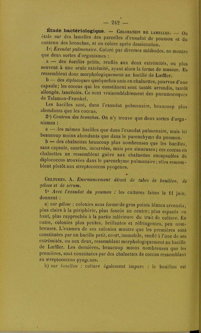Étude bactériologique. - Colohation de lamelles. — On étale sur des lamelles des parcelles d'exsudat de poumon et du contenu des bronches, el on colore après dessiccation. 1») Exsudât pulmonaire. Coloré par diverses méthodes, ne montre que deux sortes d'organismes : a — des bacilles petits, renflés aux deux extrémités, ou plus souvent à une seule extrémité, ayant alors la (orme de massue. Ils ressemblent donc morphologiquement au bacille de Lœffler. b — des diplocoques quelquefois unis en chaînettes, pourvus d'une capsule; les coccus qui les constituent sont tantôt arrondis, laniôt allongés, lancéolés. Ce sont vraisemblablement des pneumocoques de Talamon-Frœnkel. Les bacilles sont, dans l'exsudat pulmonaire, beaucoup plus abondants que les coccus. 20) Contenu des bronches. On n'y trouve que deux sortes d'orga- nismes : a — les mêmes bacilles que dans l'exsudat pulmonaire, mais ici beaucoup moins abondants que dans le parenchyms du poumon. b — des chaînettes beaucoup plus nombreuses que les bacilles, sans capsule, courtes, incurvées, mais peu sinueuses; ces coccus en chaînettes ne ressemblent guère aux chaînettes encapsulées de diplococcus trouvées dans le parenchyme pulmonaire; elles ressem- blent plutôt aux streptococcus pyogenes. Cultures. A. Enseviencement direct de tubes de bouillon, de gélose et de sérum. 1° Avec l'exsudat du poumon : les cultures faites le il juin, donnent : a) sur gélose : colonies sous forme de gros points blancs arrondis, plus clairs à la périphérie, plus foncés au centre; plus espacés on haut, plus rapprochés à la partie inférieure du trait do culture. En outre, colonies plus petites, brillantes el réfringentes, peu nom- breuses. L'examen de ces colonies montre que les premières sont constituées par un bacille petit, court, immobile, renflé à l'une de ses extrémités, ou aux deux, ressemblant morphologiquement au bacille de Lœffler. Les dernières, beaucoup moins nombreuses que les premières, sont constituées par des chaînettes de coccus ressemblant au streptococcus pyogenes. b) sur bouillon : culture également impure : le bouillon est
