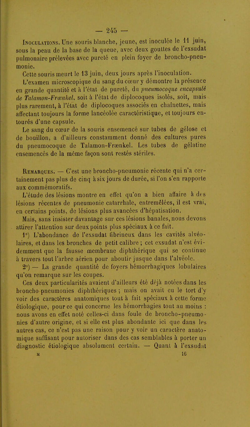 Inoculations. Une souris blanche, jeune, est inoculée le 11 juin, sous la peau de la base de la queue, avec deux goultes de l'exsudat pulmonaire prélevées avec pureté en plein foyer de broncho-pneu- monie. Cette souris meurt le 13 juin, deux jours après l'inoculation. L'examen microscopique du sang du cœur y démontre la présence en grande quantité et à l'étal de pureté, du pneumocoque encapsulé de Talamon-FrœnkeL soit à l'état de diplocoques isolés, soit, mais plus rarement, à l'étal de diplocoques associés en chaînettes, mais affectant toujours la forme lancéolée caractéristique, et toujours en- tourés d'une capsule. Le sang du cœur de la souris ensemencé sur tubes de gélose et de bouillon, a d'ailleurs constamment donné des cultures pures du pneumocoque de Talamon-Fraenkel. Les tubes de gélatine ensemencés de la même façon sont restés stériles. Remarques. — C'est une broncho-pneumonie récente qui n'a cer- tainement pas plus de cinq à six jours de durée, si Ton s'en rapporte aux comraémoratifs. L'étude des lésions montre en effet qu'on a bien affaire à des lésions récentes de pneumonie catarrhale, entremêlées, il est vrai, en certains points, de lésions plus avancées d'hépatisation. Mais, sans insister davantage sur ces lésions banales, nous devons attirer l'attention sur deux points plus spéciaux à ce fait. 1°) L'abondance de l'exsudat fibrineux dans les cavités alvéo- laires, et dans les bronches de petit calibre ; cet exsudât n'est évi- demment que la fausse membrane diphthérique qui se continue à travers tout l'arbre aérien pour aboutir jusque dans l'alvéole. 2°) — La grande quantité de foyers hémorrhagiques lobulaires qu'on remarque sur les coupes. Ces deux particularités avaient d'ailleurs été déjà notées dans les broncho pneumonies diphlhériques ; mais on avait eu le tort d'y voir des caractères anatomiques tout à fait spéciaux à cette forme étiologique, pour ce qui concerne les hémorrhagies tout au moins : nous avons en effet noté celles-ci dans foule de broncho-pneumo- nies d'autre origine, et si elle est plus abondante ici que dans les autres cas, ce n'est pas une raison pour y voir un caractère anato- mique suffisant pour autoriser dans des cas semblables à porter un diagnostic étiologique absolument certain. — Quant à l'exsudiit u 16