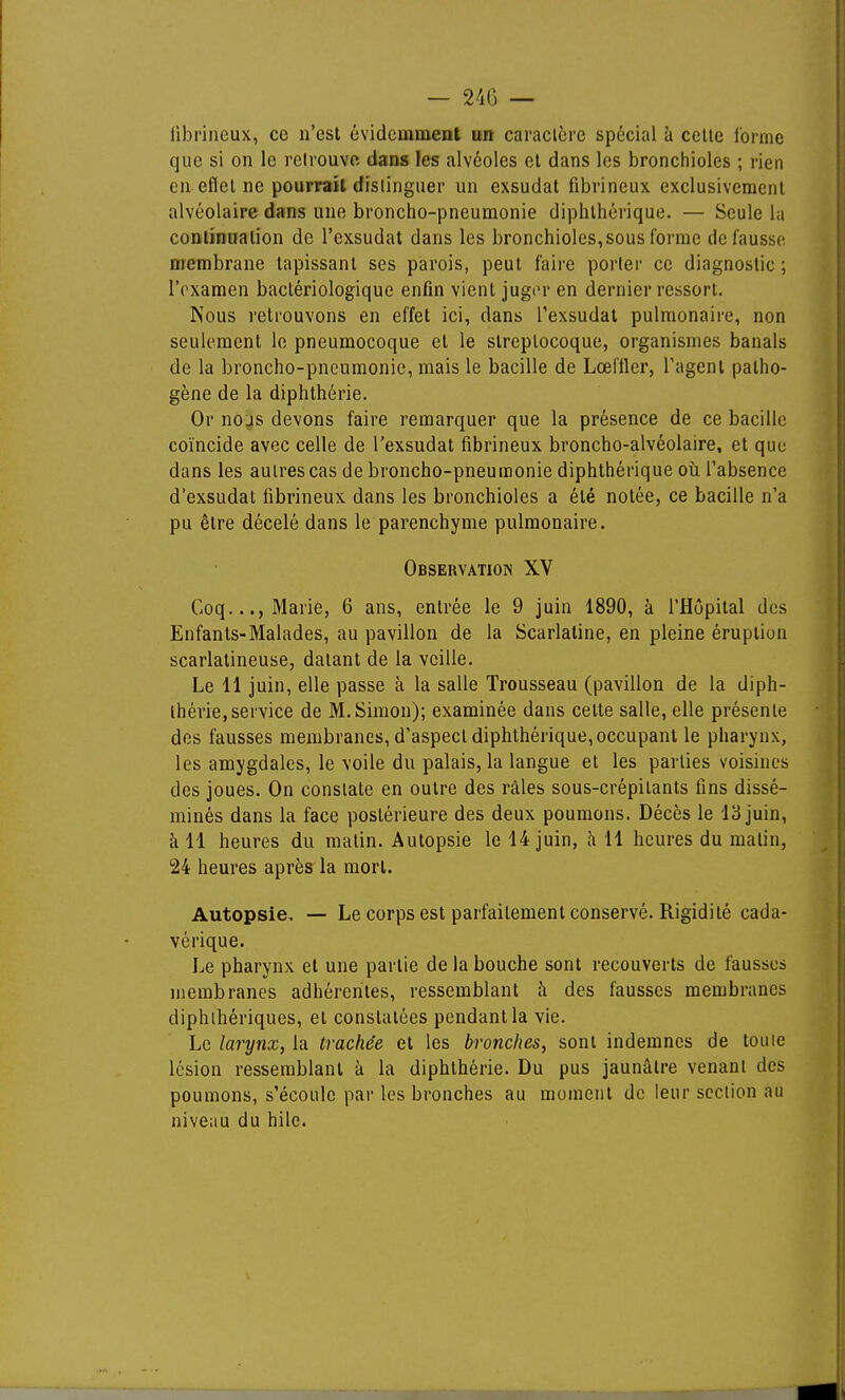 librineux, ce n'est évidemment un caracicre spécial à celle l'orme que si on le relrouve dans les alvéoles el dans les bronchioles ; rien en eflel ne pourrait distinguer un exsudât fibrineux exclusivement alvéolaire dans une broncho-pneumonie diphlhérique. — Seule la continuation de l'exsudat dans les bronchioles, sous forme défausse membrane tapissant ses parois, peut faire porter ce diagnostic ; IVxamen bactériologique enfin vient jugiM* en dernier ressort. Nous retrouvons en effet ici, dans l'exsudat pulmonaii-e, non seulement le pneumocoque et le streptocoque, organismes banals de la broncho-pneumonie, mais le bacille de Lœftler, l'agent patho- gène de la diphthérie. Or nojs devons faire remarquer que la présence de ce bacille coïncide avec celle de l'exsudat fibrineux broncho-alvéolaire, et que dans les autres cas de broncho-pneumonie diphthérique où l'absence d'exsudat fibrineux dans les bronchioles a été notée, ce bacille n'a pu être décelé dans le parenchyme pulmonaire. Observation XV Coq..., Marie, 6 ans, entrée le 9 juin 1890, à l'Hôpital des Enfants-Malades, au pavillon de la Scarlatine, en pleine éruption scarlatineuse, datant de la veille. Le 11 juin, elle passe à la salle Trousseau (pavillon de la diph- Ihérie,service de M.Simon); examinée dans celte salle, elle présente des fausses membranes, d'aspect diphthérique, occupant le pharynx, les amygdales, le voile du palais, la langue et les parties voisines des joues. On constate en outre des râles sous-crépitants fins dissé- minés dans la face postérieure des deux poumons. Décès le 13 juin, h 11 heures du matin. Autopsie le 14 juin, h 11 heures du matin, 24 heures après la mort. Autopsie. — Le corps est parfaitement conservé. Rigidité cada- vérique. Le pharynx et une partie de la bouche sont recouverts de fausses membranes adhérentes, ressemblant h des fausses membranes diphlhériques, el constatées pendant la vie. Le larynx, la trachée et les bronches, sont indemnes de touie lésion ressemblant à la diphthérie. Du pus jaunâtre venant des poumons, s'écoule par les bronches au moment de leur section au niveau du hile.
