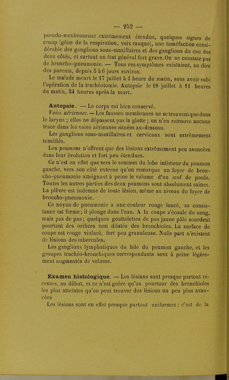 psoudo-monbraneiisc cxtrèmemenl étendue, quelques signes de croup (gêne de la respiration, voixrauquc), une tuméfaction consi- dérable des ganglions sous-maxillaires et des ganglions du cou des deux côtés, et surtout un état général fort grave. On ne constate pas de broncho-pneumonie. — Tous ces symptômes existaient, au dire des parents, depuis 5 à 6 jours environ. Le malade meurt le 17 juillet à d heure du matin, sans avoir subi l'opération de la trachéotomie. Autopsie le 18 juillet l\ 11 heures du malin, 34 heures après la mon. Autopsie. — Le corps est bien conservé. Voies aériennes. —Les fausses membranes ne setrouventquedans le larynx ; elles ne dépassent pas la glotte ; on n'en retrouve aucune trace dans les voies aériennes situées au-dessous. Les ganglions sous-maxillaires et cervicaux sont extrêmement tuméfiés. Les poumons n'offrent que des lésions extrêmement peu avancées dans leur évolution et fort peu étendues. Ce n'est en effet que vers le sommet du lobe inférieur du poumon gauche, vers son côté externe qu'on remarque un foyer de bron- cho-pneumonie atteignant à peine le volume d'un œuf de poule. Toutes les autres parties des deux poumons sont absolument saines. La plèvre est indemne de toute lésion, même au niveau du foyer de broncho-pneumonie. Ce noyau de pneumonie a une couleur rouge foncé, sa consis- tance est ferme; il plonge dans l'eau. A la coupe s'écoule du sang, mais pas de pus; quelques gouttelettes de pus jaune pâle sourdent pourtant des orifices non dilatés des bronchioles. La surface de coupe est rouge violacé, fort peu granuleuse. Nulle part n'existent de lésions des tubercules. Les ganglions lymphatiques du hile du poumon gauche, et les groupes trachéo-bronchiques correspondants sont à peine légère- ment augmentés de volume. Examen histologique. — Les lésions sont presque partout ré- centes, au début, et ce n'est guère qu'au pourtour des bronchioles les plus atteintes qu'on peut trouver des lésions un peu plus avan- cées. Les lésions sont en effet presque partout uniformes : c'est do la