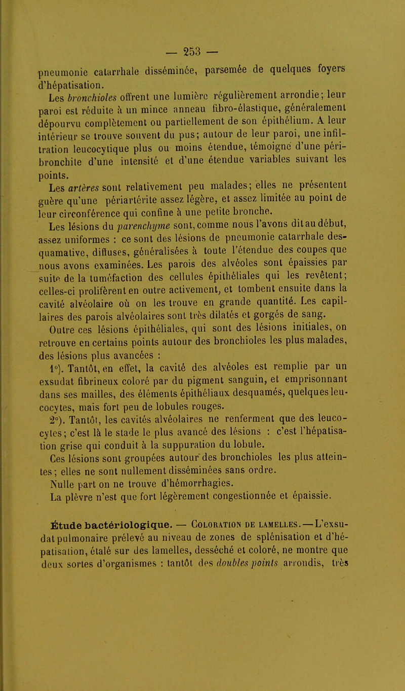 pneumonie calarrhale disséminée, parsemée de quelques foyers d'hépatisation. Les bronchioles offrent une lumière régulièrement arrondie; leur paroi est réduite à un mince anneau fibro-éiastique, généralement dépourvu complètement ou partiellement de son épilhélium. A leur intérieur se trouve souvent du pus; autour de leur paroi, une infil- tration leucocylique plus ou moins étendue, témoigne d'une péri- bronchile d'une intensité et d'une étendue variables suivant les points. Les artères sonl relativement peu malades; elles ne présentent guère qu'une périarlérile assez légère, et assez limitée au point de leur circonférence qui confine h une petite bronche. Les lésions du parenchyme sont, comme nous l'avons dit au début, assez uniformes : ce sont des lésions de pneumonie catarrhale des- quamative, diffuses, généralisées k toute l'étendue des coupes que nous avons examinées. Les parois des alvéoles sont épaissies par suitp. de la tuméfaction des cellules épithéliales qui les revêtent; celles-ci prolifèrent en outre activement, et tombent ensuite dans la cavité alvéolaire où on les trouve en grande quantité. Les capil- laires des parois alvéolaires sont très dilatés et gorgés de sang. Outre ces lésions épithéliales, qui sont des lésions initiales, on retrouve en certains points autour des bronchioles les plus malades, des lésions plus avancées : 1°). Tantôt, en elTet, la cavité des alvéoles est remplie par un exsudât fibrineux coloré par du pigment sanguin, et emprisonnant dans ses mailles, des éléments épiihéliaux desquamés, quelques leu- cocytes, mais fort peu de lobules rouges. 2°). Tantôt, les cavités alvéolaires ne renferment que des leuco- cytes; c'est là le stade le plus avancé des lésions : c'est l'hépatisa- tion grise qui conduit à la suppuration du lobule. Ces lésions sont groupées autour des bronchioles les plus attein- tes; elles ne sont nullement disséminées sans ordre. Nulle part on ne trouve d'héraorrhagies. La plèvre n'est que fort légèrement congestionnée et épaissie. Étude bactériologique. — Coloration de lamelles.—L'exsu- dat pulmonaire prélevé au niveau de zones de splcnisation et d'hé- paiisaiion, étalé sur des lamelles, desséché et coloré, ne montre que deux sortes d'organismes : tantôt des doublent points arrondis, très