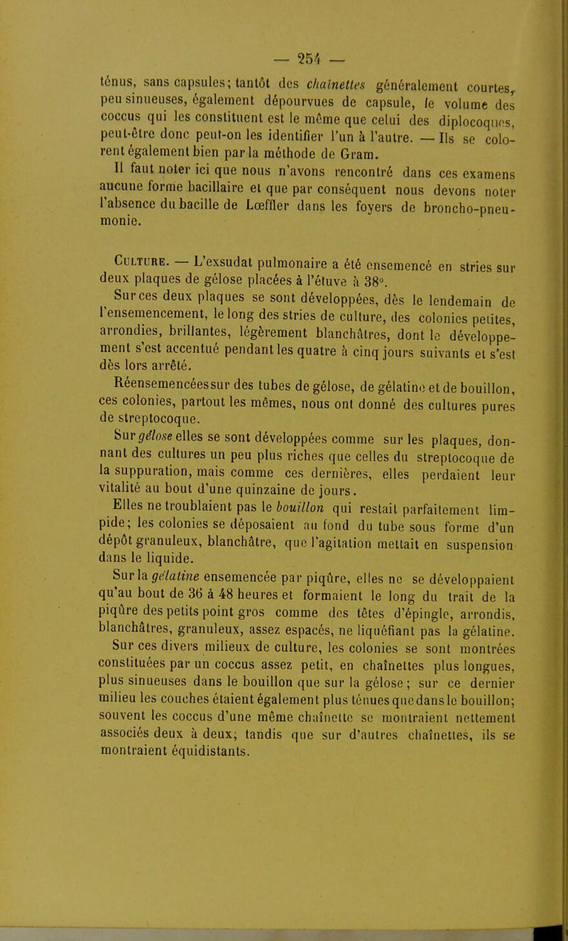 ténus, sans capsules; tantôt des chaînettes généralement courtes^ peu sinueuses, également dépourvues de capsule, le volume des coccus qui les constituent est le même que celui des diplocoquos, peut-être donc peuf-on les identifier l'un à l'autre. — Ils se colo- rent également bien parla méthode de Gram. Il faut noter ici que nous n'avons rencontré dans ces examens aucune forme bacillaire et que par conséquent nous devons noter l'absence du bacille de Lœffler dans les foyers de broncho-pneu- monie. Culture. — L'exsudat pulmonaire a été ensemencé en stries sur deux plaques de gélose placées à l'éluve h 38°. Sur ces deux plaques se sont développées, dès le lendemain de l'ensemencement, le long des stries de culture, des colonies petites, arrondies, brillantes, légèrement blanchâtres, dont le développe- ment s'est accentué pendant les quatre à cinq jours suivants et s'est dès lors arrêté. Réensemencéessur des tubes de gélose, de gélatine et de bouillon, ces colonies, partout les mêmes, nous ont donné des cultures pures de streptocoque. Sur ^^/ose elles se sont développées comme sur les plaques, don- nant des cultures un peu plus riches que celles du streptocoque de la suppuration, mais comme ces dernières, elles perdaient leur vitalité au bout d'une quinzaine de jours. Elles ne troublaient pas le ftoM///ow qui restait parfaitement lim- pide; les colonies se déposaient au fond du tube sous forme d'un dépôt granuleux, blanchâtre, que l'agitation mettait en suspension dans le liquide. Surh gëlatme ensemencée par piqûre, elles ne se développaient qu'au bout de 36 à 48 heures et formaient le long du trait de la piqûre des petits point gros comme des têtes d'épingle, arrondis, blanchâtres, granuleux, assez espacés, ne liquéfiant pas la gélatine. Sur ces divers milieux de culture, les colonies se sont montrées constituées par un coccus assez petit, en chaînettes plus longues, plus sinueuses dans le bouillon que sur la gélose; sur ce dernier milieu les couches étaient également plus ténues que dans le bouillon; souvent les coccus d'une même chaînette se montraient nettement associés deux à deux; tandis que sur d'autres chaînetles, ils se montraient équidistants.