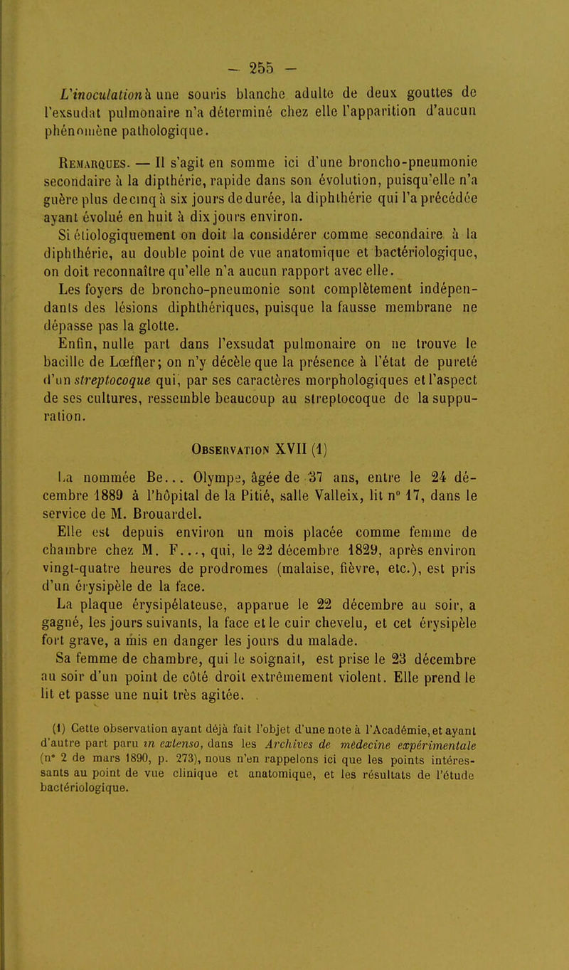 Vinoculation^ une souris blanche adulte de deux gouttes de l'exsudat pulmonaire n'a déterminé chez elle Tapparition d'aucun phénomène pathologique. Remarques. — Il s'agit en somme ici d'une broncho-pneumonie secondaire à la dipthérie, rapide dans son évolution, puisqu'elle n'a guère plus decinq à six jours de durée, la diphlhérie qui l'a précédée ayant évolué en huit îi dix jours environ. Si éliologiquement on doit la considérer comme secondaire à la diphlhérie, au double point de vue anatomique et bactériologique, on doit reconnaître qu'elle n'a aucun rapport avec elle. Les foyers de broncho-pneumonie sont complètement indépen- dants des lésions diphthériqucs, puisque la fausse membrane ne dépasse pas la glotte. Enfin, nulle part dans l'exsudat pulmonaire on ne trouve le bacille de Lœffler; on n'y décèle que la présence à l'état de pureté il\\n streptocoque qui, par ses caractères morphologiques et l'aspect de ses cultures, ressemble beaucoup au streptocoque de la suppu- ration. Observation XVII (4) La nommée Be... Olympe, âgée de ans, entre le 24 dé- cembre 1889 à l'hôpital de la Pitié, salle Valleix, lit n 17, dans le service de M. Brouardel. Elle est depuis environ un mois placée comme femme de chambre chez M. F..., qui, le 22 décembre 1829, après environ vingt-quatre heures de prodromes (malaise, fièvre, etc.), est pris d'un érysipèle de la face. La plaque érysipélateuse, apparue le 22 décembre au soir, a gagné, les jours suivants, la face et le cuir chevelu, et cet érysipèle fort grave, a mis en danger les jours du malade. Sa femme de chambre, qui le soignait, est prise le 23 décembre au soir d'un point de côté droit extrêmement violent. Elle prend le lit et passe une nuit très agitée. . (1) Cette observation ayant déjà fait l'objet d'une note à l'Académie, et ayant d'autre part paru in extenso, dans les Archives de médecine expérimentale (n° 2 de mars 1890, p. 273), nous n'en rappelons ici que les points intéres- sants au point de vue clinique et anatomique, et les résultats de l'étude bactériologique.
