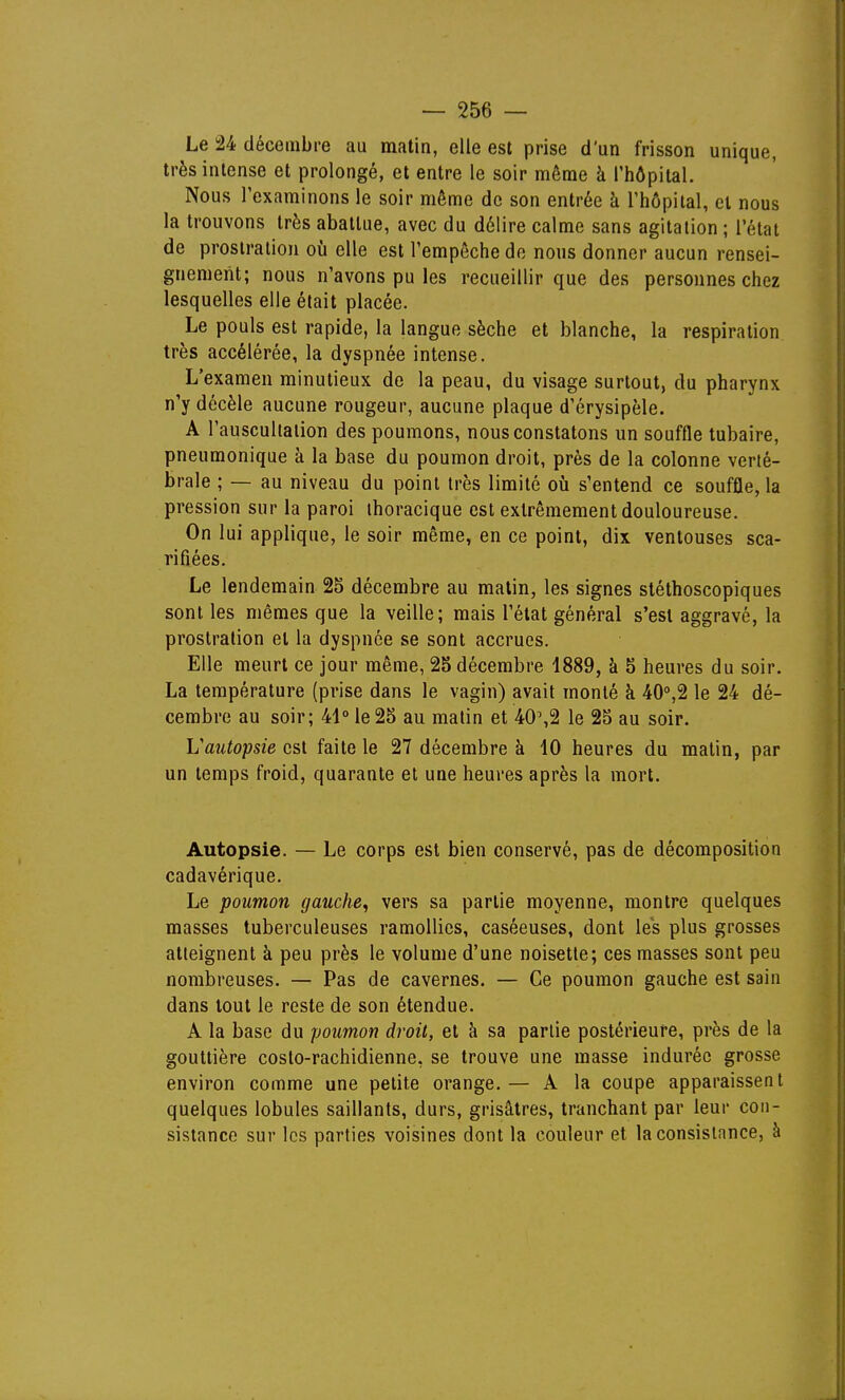 Le 24 déceinbce au matin, elle est prise d'un frisson unique, très intense et prolongé, et entre le soir même à l'hôpital. Nous Texaminons le soir même de son entrée à l'hôpital, et nous la trouvons très abattue, avec du délire calme sans agitation ; l'état de prostration où elle est l'empêche de nous donner aucun rensei- gnement; nous n'avons pu les recueillir que des personnes chez lesquelles elle était placée. Le pouls est rapide, la langue sèche et blanche, la respiration très accélérée, la dyspnée intense. L'examen minutieux de la peau, du visage surtout, du pharynx n'y décèle aucune rougeur, aucune plaque d'érysipèle. A l'auscullalion des poumons, nous constatons un souffle tubaire, pneumonique à la base du poumon droit, près de la colonne verté- brale ; — au niveau du point très limité où s'entend ce souffle, la pression sur la paroi ihoracique est extrêmement douloureuse. On lui applique, le soir même, en ce point, dix ventouses sca- rifiées. Le lendemain 25 décembre au malin, les signes stéthoscopiques sont les mêmes que la veille; mais l'état général s'est aggravé, la prostration et la dyspnée se sont accrues. Elle meurt ce jour même, 25 décembre 4889, à 5 heures du soir, La température (prise dans le vagin) avait monté à 40'',2 le 24 dé- cembre au soir; 41 le 25 au malin et 40%2 le 25 au soir. Vautopsie est faite le 27 décembre à 10 heures du malin, par un temps froid, quarante et une heures après la mort. Autopsie. — Le corps est bien conservé, pas de décomposition cadavérique. Le poumon gauche, vers sa partie moyenne, montre quelques masses tuberculeuses ramollies, caséeuses, dont les plus grosses atteignent à peu près le volume d'une noisette; ces masses sont peu nombreuses. — Pas de cavernes. — Ce poumon gauche est sain dans tout le reste de son étendue. A la base du poumon droit, et à sa partie postérieure, près de la gouttière costo-rachidienne, se trouve une masse indurée grosse environ comme une petite orange.— A la coupe apparaissent quelques lobules saillants, durs, grisâtres, tranchant par leur con- sistance sur les parties voisines dont la couleur et la consistance, à