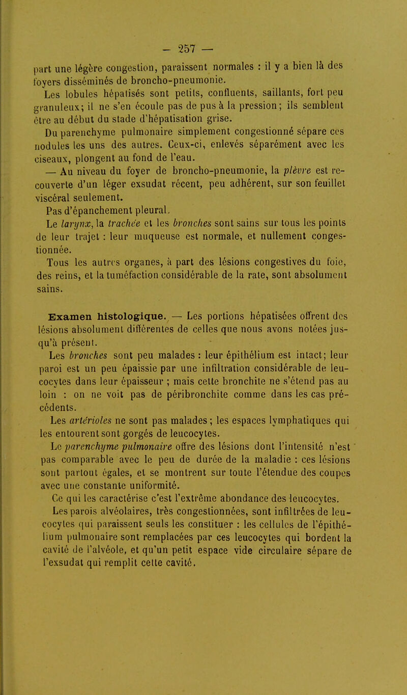 part une légère congestion, paraissent normales : il y a bien là des foyers disséminés de broncho-pneumonie. Les, lobules hépalisés sont pelils, confluents, saillants, fort peu granuleux; il ne s'en écoule pas de pus à la pression; ils semblent être au début du stade d'hépatisation grise. Du parenchyme pulmonaire simplement congestionné sépare ces nodules les uns des autres. Ceux-ci, enlevés séparément avec les ciseaux, plongent au fond de l'eau. — Au niveau du foyer de broncho-pneumonie, la plèvre est re- couverte d'un léger exsudât récent, peu adhérent, sur son feuillet viscéral seulement. Pas d'épanchement pleural. Le larynx, la trachée cl les bronches sont sains sur tous les points de leur trajet : leur muqueuse est normale, et nullement conges- tionnée. Tous les autres organes, à part des lésions congestives du foie, des reins, et la tuméfaction considérable de la rate, sont absolument sains. Examen histologique. — Les portions hépatisées offrent des lésions absolument différentes de celles que nous avons notées jus- qu'à présent. Les bronches sont peu malades : leur épilhélium est intact; leur paroi est un peu épaissie par une infiltration considérable de leu- cocytes dans leur épaisseur ; mais celte bronchite ne .s'étend pas au loin : on ne voit pas de péribronchite comme dans les cas pré- cédents. Les artérioles ne sont pas malades; les espaces lymphatiques qui les entourent sont gorgés de leucocytes. Le parenchyme pulmonaire offre des lésions dont l'intensité n'est ' pas comparable avec le peu de durée de la maladie : ces lésions sont partout égales, et se montrent sur toute l'étendue des coupes avec une constante uniformité. Ce qui les caractérise c'est l'extrême abondance des leucocytes. Les parois alvéolaires, très congestionnées, sont infiltrées de leu- cocytes qui paraissent seuls les constituer : les cellules de l'épithé- lium pulmonaire sont remplacées par ces leucocytes qui bordent la cavité de l'alvéole, et qu'un petit espace vide circulaire sépare de l'exsudat qui remplit celle cavité.