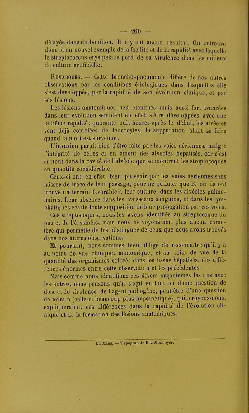 délayée dans du bouillon. Il n'y eut aucun résultat. On relrouve donc là un nouvel exemple de la facilité cl de la rapidité avec laquelle le streptococcus erysipelatis perd de sa virulence dans les milieux de culture artificielle. Remarques. — Cette broncho-pneumonie diffère de nos autres observations par les conditions étiologiques dans lesquelles elle s'est développée, par la rapidité de son évolution clinique, et par ses lésions. Les lésions anatomiques peu étendues, mais aussi fort avancées dans leur évolution semblent en effet s'être développées avec une extrême rapidité: quarante-huit heures après le début, les alvéoles sont déjà comblées de leucocytes, la suppuration allait se faire quand la mort est survenue. L'invasion paraît bien s'être faite par les voies aériennes, malgré l'intégrité de celles-ci en amont des alvéoles hépatisés, car c'est surtout dans la cavité de l'alvéole que se montrent les streptocoques en quantité considérable. Ceux-ci ont, en effet, bien pu venir par les voies aériennes sans laisser de trace de leur passage, pour ne pulluler que là oii ils ont trouvé un terrain favorable à leur culture, dans les alvéoles pulmo- naires. Leur absence dans les vaisseaux sanguins, et dans les lym- phatiques écarte toute supposition de leur propagation par ces voies. Ces streptocoques, nous les avons identifiés au streptocoque du pus et de l'érysipèle, mais nous ne voyons non plus aucun carac- tère qui permette de les distinguer de ceux que nous avons trouvés dans nos autres observations. Et pourtant, nous sommes bien obligé de reconnaître qu'il y a au point de vue clinique, anatomique, et au point de vue de la quantité des organismes colorés dans les tissus hépatisés, des diffé- rences énormes entre celte observation et les précédentes. Mais comme nous identifions ces divers organismes les uns avec les autres, nous pensons qu'il s'agit surtout ici d'une question de dose et de virulence de l'agent pathogène, peut-être d'une question de terrain (celle-ci beaucoup plus hypothétique), qui, croyons-nous, expliqueraient ces différences dans la rapidité de l'évolution cli- nique et do la formation des lésions anatomiques. Le Mans. — Typographie Ed. Monnoyer.