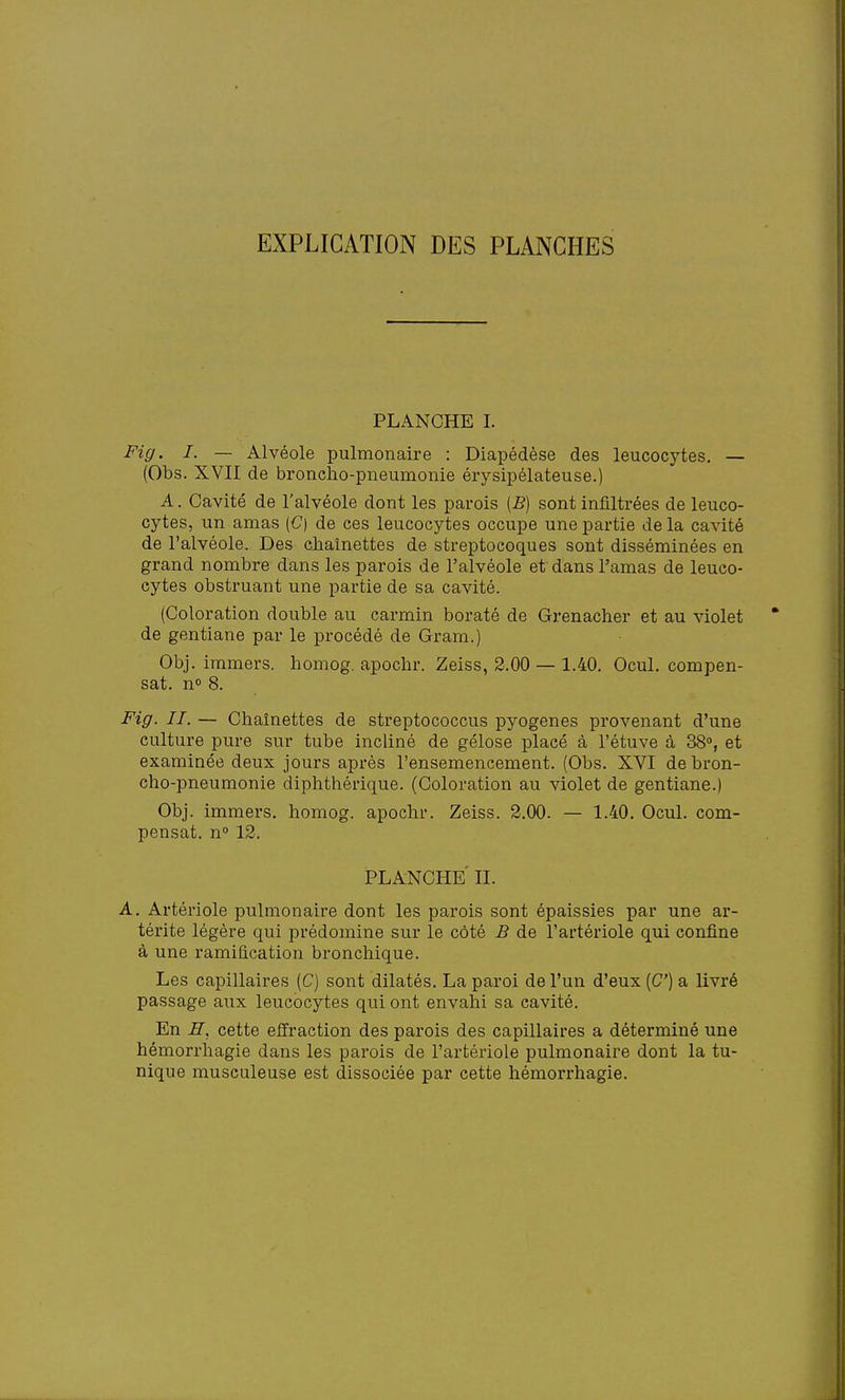 PLANCHE I. Fig. I. — Alvéole pulmonaire : Diapédèse des leucocytes. — (Obs. XVII de broncho-pneumonie érysipélateuse.) A. Cavité de l'alvéole dont les parois [B) sont infiltrées de leuco- cytes, un amas (C) de ces leucocytes occupe une partie de la cavité de l'alvéole. Des chaînettes de streptocoques sont disséminées en grand nombre dans les parois de l'alvéole et dans l'amas de leuco- cytes obstruant une partie de sa cavité. (Coloration double au carmin boraté de Grenacher et au violet de gentiane par le procédé de Gram.) Obj. immers, homog. apochr. Zeiss, 2.00 — 1.40. Ocul. compen- sât, n» 8. Fig. II. — Chaînettes de streptococcus pyogenes provenant d'une culture pure sur tube incliné de gélose placé à l'étuve à 38°, et examinée deux jours après l'ensemencement. (Obs. XVI de bron- cho-pneumonie diphthérique. (Coloration au violet de gentiane.) Obj. immers, homog. apochr. Zeiss. 2.00. — 1.40. Ocul. com- pensât. n° 12. PLANCHE II. A. Artériole pulmonaire dont les parois sont épaissies par une ar- térite légère qui prédomine sur le côté B de l'artériole qui confine à une ramification bronchique. Les capillaires (C) sont dilatés. La paroi de l'un d'eux [C] a livré passage aux leucocytes qui ont envahi sa cavité. En H. cette effraction des parois des capillaires a déterminé une hémorrhagie dans les parois de l'artériole pulmonaire dont la tu- nique musculeuse est dissociée par cette hémorrhagie.