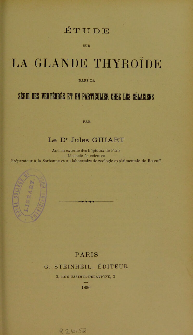 ETUDE BUR LA GLANDE THYROÏDE DANS LA SÉRIE DES VERTEBRES ET EN PARTICULIER CHEZ LES SELACIENS PAR Le Dr Jules GUIART Ancien externe des hôpitaux de Paris Licencié ès sciences Préparateur la Sorbonne et au laboratoire de zoologie expérimentale de Roscoff \ . ^ / PARIS G. STEINHEIL, ÉDITEUR 2, RUE CASIMIR-DELAVIGNE, 2 1896 QZioiïJ