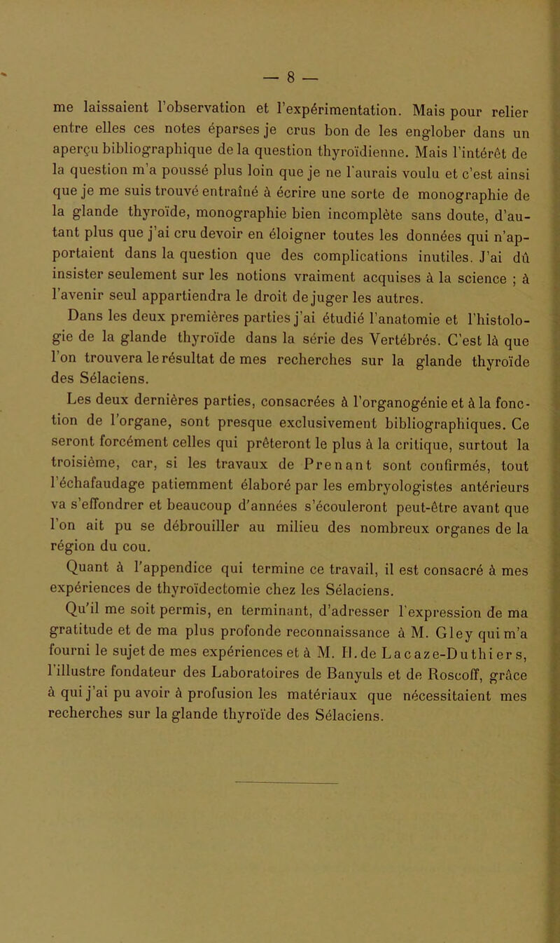 me laissaient l’observation et l’expérimentation. Mais pour relier entre elles ces notes éparses je crus bon de les englober dans un aperçu bibliographique de la question thyroïdienne. Mais l’intérêt de la question m a poussé plus loin que je ne l'aurais voulu et c’est ainsi que je me suis trouvé entraîné à écrire une sorte de monographie de la glande thyroïde, monographie bien incomplète sans doute, d’au- tant plus que j’ai cru devoir en éloigner toutes les données qui n’ap- portaient dans la question que des complications inutiles. J’ai dû insister seulement sur les notions vraiment acquises à la science ; à l’avenir seul appartiendra le droit déjuger les autres. Dans les deux premières parties j’ai étudié l’anatomie et l’histolo- gie de la glande thyroïde dans la série des Vertébrés. C’est là que l’on trouvera le résultat de mes recherches sur la glande thyroïde des Sélaciens. Les deux dernières parties, consacrées à l’organogénie et à la fonc- tion de 1 organe, sont presque exclusivement bibliographiques. Ce seront forcément celles qui prêteront le plus à la critique, surtout la troisième, car, si les travaux de Prenant sont confirmés, tout 1 échafaudage patiemment élaboré par les embryologistes antérieurs va s’effondrer et beaucoup d’années s’écouleront peut-être avant que 1 on ait pu se débrouiller au milieu des nombreux organes de la région du cou. Quant à l’appendice qui termine ce travail, il est consacré à mes expériences de thyroïdectomie chez les Sélaciens. Qu il me soit permis, en terminant, d’adresser l expression de ma gratitude et de ma plus profonde reconnaissance à M. Gley qui m’a fourni le sujet de mes expériences et à M. Il.de La caze-Du thi er s, 1 illustre fondateur des Laboratoires de Banyuls et de Roscoff, grâce à qui j ai pu avoir à profusion les matériaux que nécessitaient mes recherches sur la glande thyroïde des Sélaciens.