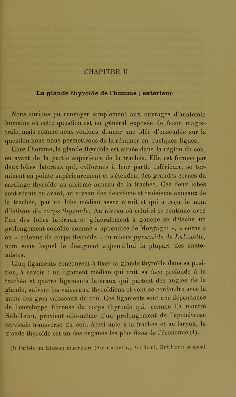 La glande thyroïde de l'homme ; extérieur. Nous aurions pu renvoyer simplement aux ouvrages d’anatomie humaine où cette question est en général exposée de façon magis- trale, mais comme nous voulons donner une idée d’ensemble sur la question nous nous permettrons de la résumer en quelques lignes. Chez l’homme, la glande thyroïde est située dans la région du cou, en avant de la partie supérieure de la trachée. Elle est formée par deux lobes latéraux qui, oviformes à leur partie inférieure, se ter- minent en pointe supérieurement et s’étendent des grandes cornes du cartilage thyroïde au sixième anneau de la trachée. Ces deux lobes sont réunis en avant, au niveau des deuxième et troisième anneaux de la trachée, par un lobe médian assez étroit et qui a reçu le nom d'isthme du corps thyroïde. Au niveau où celui-ci se continue avec l’un des lobes latéraux et généralement à gauche se détache un prolongement conoïde nommé « appendice de Morgagni », « corne » ou « colonne du corps thyroïde » ou mieux pyramide de Lalouette, nom sous lequel le désignent aujourd’hui la plupart des anato- mistes. Cinq ligaments concourent à fixer la glande thyroïde dans sa posi- tion, à savoir : un ligament médian qui unit sa face profonde à la trachée et quatre ligaments latéraux qui partent des angles de la glande, suivent les vaisseaux thyroïdiens et vont se confondre avec la gaine des gros vaisseaux du cou. Ces ligaments sont une dépendance de l’enveloppe fibreuse du corps thyroïde qui, comme l’a montré Sébileau, provient elle-même d’un prolongement de l’aponévrose cervicale transverse du cou. Ainsi unie à la trachée et au larynx, la glande thyroïde est un des organes les plus fixes de l’économie (1). (1) Parfois un faisceau musculaire (Sœmmering, Godart, Grübert) suspend