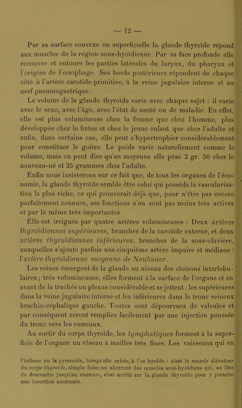 Par sa surface convexe ou superficielle la glande thyroïde répond aux muscles de la région sous-hyoïdienne. Par sa face profonde elle recouvre et entoure les parties latérales du larynx, du pharynx et l’origine de l’œsophage. Ses bords postérieurs répondent de chaque côté h l’artère carotide primitive, à la veine jugulaire interne et au nerf pneumogastrique. Le volume de la glande thyroïde varie avec chaque sujet : il varie avec le sexe, avec l'âge, avec l’état de santé ou de maladie. En effet, elle est plus volumineuse chez la femme que chez l’homme, plus développée chez le fœtus et chez le jeune enfant que chez l’adulte et enfin, dans certains cas, elle peut s’hypertrophier considérablement pour constituer le goitre. Le poids varie naturellement comme le volume, mais on peut dire qu’en moyenne elle pèse 2 gr. 50 chez le nouveau-né et 25 grammes chez l’adulte. Enfin nous insisterons sur ce fait que, de tous les organes de l’éco- nomie, la glande thyroïde semble être celui qui possède la vascularisa- tion la plus riche, ce qui prouverait déjà que, pour n’être pas encore parfaitement connues, ses fonctions n’en sont pas moins très actives et par là même très importantes Elle est irriguée par quatre artères volumineuses : Deux artères thyroïdiennes supérieures, branches de la carotide externe, et deux artères thyroïdiennes inférieures, branches de la sous-clavière, auxquelles s’ajoute parfois une cinquième artère impaire et médiane : Yartère thyroïdienne moyenne de Neubauer. Les veines émergent de la glande au niveau des cloisons interlobu- laires; très volumineuses, elles forment à la surface de l’organe et en avant de la trachée un plexus considérable et se jettent : les supérieures dans la veine jugulaire interne et les inférieures dans le tronc veineux brachio-céphalique gauche. Toutes sont dépourvues de valvules et par conséquent seront remplies facilement par une injection poussée du tronc vers les rameaux. Au sortir du corps thyroïde, les lymphatiques forment à la super- ficie de l’organe un réseau à mailles très fines. Les vaisseaux qui en l’isthme ou la pyramide, lorsqu’elle existe, à l’os hyoïde : c’est le muscle élévateur du corps thyroïde, simple faisceau aberrant des muscles sous-hyoïdiens qui, au lieu de descendre jusqu’au sternum, s’est arrêté sur la glande thyroïde pour y prendre une insertion anormale.